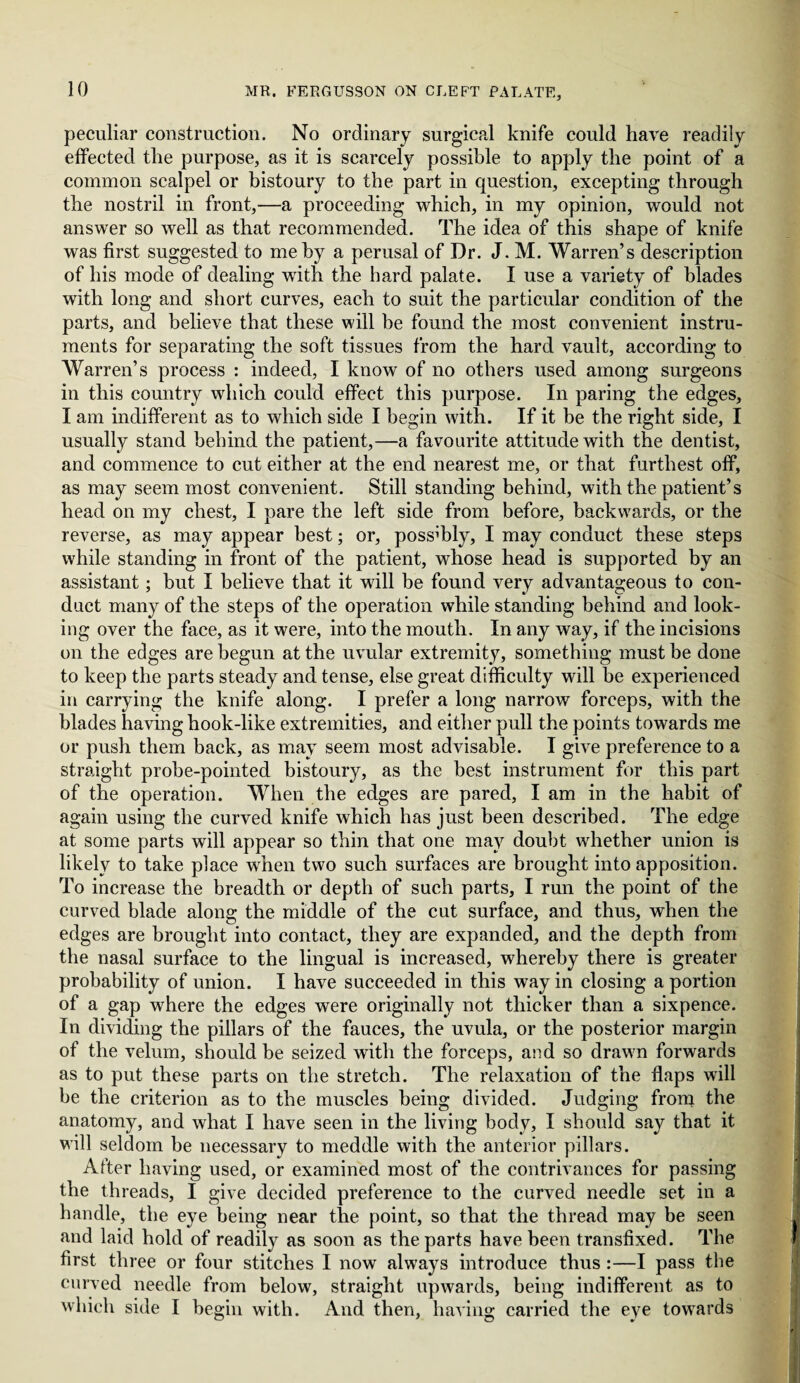 10 peculiar construction. No ordinary surgical knife could have readily effected the purpose, as it is scarcely possible to apply the point of a common scalpel or bistoury to the part in question, excepting through the nostril in front,—a proceeding which, in my opinion, would not answer so well as that recommended. The idea of this shape of knife was first suggested to me by a perusal of Dr. J. M. Warren’s description of his mode of dealing with the hard palate. I use a variety of blades with long and short curves, each to suit the particular condition of the parts, and believe that these will be found the most convenient instru¬ ments for separating the soft tissues from the hard vault, according to Warren’s process : indeed, I know of no others used among surgeons in this country which could effect this purpose. In paring the edges, I am indifferent as to which side I begin with. If it be the right side, I usually stand behind the patient,—a favourite attitude with the dentist, and commence to cut either at the end nearest me, or that furthest off, as may seem most convenient. Still standing behind, with the patient’s head on my chest, I pare the left side from before, backwards, or the reverse, as may appear best; or, possibly, I may conduct these steps while standing in front of the patient, whose head is supported by an assistant; but I believe that it will be found very advantageous to con¬ duct many of the steps of the operation while standing behind and look¬ ing over the face, as it were, into the mouth. In any way, if the incisions on the edges are begun at the uvular extremity, something must be done to keep the parts steady and tense, else great difficulty will he experienced in carrying the knife along. I prefer a long narrow forceps, with the blades having hook-like extremities, and either pull the points towards me or push them back, as may seem most advisable. I give preference to a straight probe-pointed bistoury, as the best instrument for this part of the operation. When the edges are pared, I am in the habit of again using the curved knife which has just been described. The edge at some parts will appear so thin that one may doubt whether union is likely to take place when two such surfaces are brought into apposition. To increase the breadth or depth of such parts, I run the point of the curved blade along the middle of the cut surface, and thus, when the edges are brought into contact, they are expanded, and the depth from the nasal surface to the lingual is increased, whereby there is greater probability of union. I have succeeded in this way in closing a portion of a gap where the edges were originally not thicker than a sixpence. In dividing the pillars of the fauces, the uvula, or the posterior margin of the velum, should be seized with the forceps, and so drawn forwards as to put these parts on the stretch. The relaxation of the flaps will be the criterion as to the muscles being divided. Judging front the anatomy, and what I have seen in the living body, I should say that it will seldom be necessary to meddle with the anterior pillars. After having used, or examined most of the contrivances for passing the threads, I give decided preference to the curved needle set in a handle, the eye being near the point, so that the thread may be seen and laid hold of readily as soon as the parts have been transfixed. The first three or four stitches I now always introduce thus :—I pass the curved needle from below, straight upwards, being indifferent as to