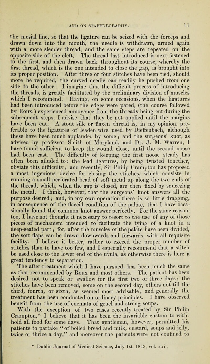 the mesial line, so that the ligature can be seized with the forceps and drawn down into the mouth, the needle is withdrawn, armed again with a more slender thread, and the same steps are repeated on the opposite side of the cleft. The thread last introduced is next fastened to the first, and then drawn back throughout its course, whereby the first thread, which is the one intended to close the gap, is brought into its proper position. After three or four stitches have been tied, should more be required, the curved needle can readily be pushed from one side to the other. I imagine that the difficult process of introducing the threads, is greatly facilitated by the preliminary division of muscles which I recommend. Having, on some occasions, when the ligatures had been introduced before the edges were pared, (the course followed by Roux,) experienced annoyance from the threads being cut during the subsequent steps, I advise that they be not applied until the margins have been cut. A stout silk or flaxen thread is, in my opinion, pre¬ ferable to the ligatures of leaden wire used by Dieffenbach, although these have been much applauded by some ; and the surgeons’ knot, as advised by professor Smith of Maryland, and Dr. J. M. Warren, I have found sufficient to keep the wound close, until the second noose had been cast. The difficulty of keeping the first noose steady has often been alluded to : the lead ligatures, by being twisted together, obviate this difficulty ; and recently. Sir Philip Crampton has proposed a most ingenious device for closing the stitches, which consists in running a small perforated bead of soft metal up along the two ends of the thread, which, when the gap is closed, are then fixed by squeezing the metal. I think, however, that the surgeons’ knot answers all the purpose desired; and, in my own operation there is so little dragging, in consequence of the flaccid condition of the palate, that I have occa¬ sionally found the common knot answer perfectly. Por the same reason, too, I have not thought it necessary to resort to the use of any of those pieces of mechanism intended to facilitate the tying of a knot in a deep-seated part; for, after the muscles of the palate have been divided, the soft flaps can be drawn downwards and forwards, with all requisite facility. I believe it better, rather to exceed the proper number of stitches than to have too few, and I especially recommend that a stitch be used close to the lower end of the uvula, as otherwise there is here a great tendency to separation. The after-treatment which I have pursued, has been much the same as that recommended by Roux and most others. The patient has been desired not to speak or swallow for the first two or three days; the stitches have been removed, some on the second day, others not till the third, fourth, or sixth, as seemed most advisable; and generally the treatment has been conducted on ordinary principles. I have observed benefit from the use of enemata of gruel and strong soups. With the exception of two cases recently treated by Sir Philip Crampton,* I believe that it has been the invariable custom to with¬ hold all food for some days. That gentleman, however, permitted his patients to partake “of boiled bread and milk, custard, soups and jelly, twice or thrice a day,” and moreover the patients were not confined to * Dublin Journal of Medical Science, July 1st, 1843, vol. xxii.