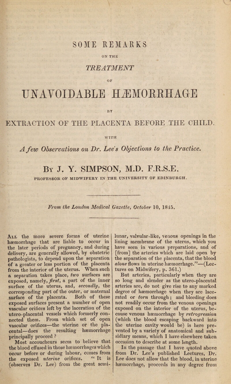 SOME REMARKS ON THE TREATMENT OF UNAVOIDABLE HAEMORRHAGE EXTRACTION OF THE PLACENTA BEFORE THE CHILE. WITH A few Observations on Dr. Lees Objections to the Practice. By J. Y. SIMPSON, M.D. F.R.S.E. PROFESSOR OF MIDWIFERY IN THE UNIVERSITY OF EDINBURGH. From the London Medical Gazette, October 10, 1815. All the more severe forms of uterine haemorrhage that are liable to occur in the later periods of pregnancy, and during delivery, are generally allowed, by obstetric pathologists, to depend upon the separation of a greater or less portion of the placenta from the interior of the uterus. When such a separation takes place, two surfaces are exposed, namely, first, a part of the inner surface of the uterus, and, secondly, the corresponding part of the outer, or maternal surface of the placenta. Both of these exposed surfaces present a number of open vascular orifices left by the laceration of the utero-placental vessels which formerly con¬ nected them. From which set of open vascular orifices—the uterine or the pla¬ cental—does the resulting haemorrhage principally proceed ? Most accoucheurs seem to believe that the blood effused in those haemorrhages which occur before or during labour, comes from the exposed uterine orifices. “It is (observes Dr. Lee) from the great semi¬ lunar, valvular-like, venous openings in the lining membrane of the uterus, which you have seen in various preparations, and of [from] the arteries which are laid open by the separation of the placenta, that the blood alone flows in uterine haemorrhage.”—(Lec¬ tures on Midwifery, p. 361.) But arteries, particularly when they are so long and slender as the utero-placental arteries are, do not give rise to any marked degree of haemorrhage when they are lace¬ rated or torn through ; and bleeding does not readily occur from the venous openings exposed on the interior of the uterus, be¬ cause venous haemorrhage by retrogression (which the blood escaping backward into the uterine cavity would be) is here pre¬ vented by a variety of anatomical and sub¬ sidiary means, which I have elsewhere taken occasion to describe at some length. In the passage that I have quoted above from Dr. Lee’s published Lectures, Dr. Lee does not allow that the blood, in uterine haemorrhage, proceeds in any degree from