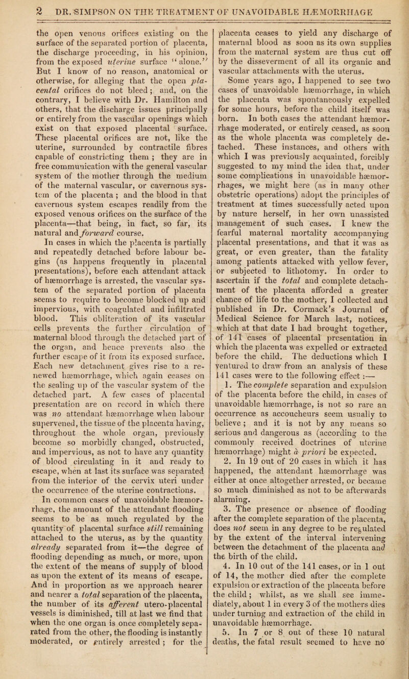 the open venous orifices existing on the surface of the separated port-ion of placenta, the discharge proceeding, in his opinion, from the exposed uterine surface alone.’* But I know of no reason, anatomical or otherwise, for alleging that the open pla¬ cental orifices do not bleed ; and, on the contrary, I believe with Dr. Hamilton and others, that the discharge issues principally or entirely from the vascular openings which exist on that exposed placental surface. These placental orifices are not, like the uterine, surrounded by contractile fibres capable of constricting them ; they are in free communication with the general vascular system of the mother through the medium of the maternal vascular, or cavernous sys¬ tem of the placenta ; and the blood in that cavernous system escapes readily from the exposed venous orifices on the surface of the placenta—that being, in fact, so far, its natural and forward course. In cases in which the placenta is partially and repeatedly detached before labour be¬ gins (as happens frequently in placental presentations), before each attendant attack of haemorrhage is arrested, the vascular sys¬ tem of the separated portion of placenta seems to require to become blocked up and impervious, with coagulated and infiltrated blood. This obliteration of its vascular cells prevents the further circulation of maternal blood through the detached part of the organ, and hence prevents also the further escape of it from its exposed surface. Each new detachment gives rise to a re¬ newed haemorrhage, which again ceases on the sealing lip of the vascular system of the detached part. A few cases of placental presentation are on record in which there was no attendant haemorrhage when labour supervened, the tissue of the placenta having, throughout the whole organ, previously become so morbidly changed, obstructed, and impervious, as not to have any quantity of blood circulating in it and ready to escape, when at last its surface was separated from the interior of the cervix uteri under the occurrence of the uterine contractions. In common cases of unavoidable haemor¬ rhage, the amount of the attendant flooding seems to be as much regulated by the quantity of placental surface still remaining attached to the uterus, as by the quantity already separated from it-—the degree of flooding depending as much, or more, upon the extent of the means of supply of blood as upon the extent of its means of escape. And in proportion as wre approach bearer and nearer a total separation of the placenta, the number of its afferent utero-placental vessels is diminished, till at last we find that when the one organ is once completely sepa¬ rated from the other, the flooding is instantly moderated, or entirely arrested ; for the placenta ceases to yield any discharge of maternal blood as soon as its own supplies from the maternal system are thus cut off by the disseverment of all its organic and vascular attachments with the uterus. Some years ago, I happened to see two cases of unavoidable haemorrhage, in which the placenta was spontaneously expelled for some hours, before the child itself was born. In both cases the attendant haemor¬ rhage moderated, or entirely ceased, as soon as the whole placenta was completely de¬ tached. These instances, and others with which I was previously acquainted, forcibly suggested to my mind the idea that, under some complications in unavoidable haemor¬ rhages, we might here (as in many other obstetric operations) adopt the principles of treatment at times successfully acted upon by nature herself, in her own unassisted management of such cases. I knew the fearful maternal mortality accompanying placental presentations, and that it w7as as great, or even greater, than the fatality among patients attacked with yellow fever, or subjected to lithotomy. In order to ascertain if the total and complete detach¬ ment of the placenta afforded a greater chance of life to the mother, I collected and published in Dr. Cormack’s Journal of Medical Science for March last, notices, which at that date I had brought together, of 141 cases of placental presentation in which the placenta was expelled or extracted before the child. The deductions which I ventured to draw from an analysis of these 141 cases were to the following effect :— 1. The complete separation and expulsion of the placenta before the child, in cases of unavoidable hsemorrhage, is not so rare an occurrence as accoucheurs seem usually to believe ; and it is not by any means so serious and dangerous as (according to the commonly received doctrines of uterine hsemorrhage) might a priori be expected. 2. In 19 out of 20 cases in which it has happened, the attendant hsemorrhage was either at once altogether arrested, or became so much diminished as not to be afterwards alarming. 3. The presence or absence of flooding after the complete separation of the placenta, does not seem in any degree to be regulated by the extent of the interval intervening between the detachment of the placenta and the birth of the child. 4. In 10 out of the 141 cases, or in 1 out of 14, the mother died after the complete expulsion or extraction of the placenta before the child ; whilst, as we shall see imme¬ diately, about 1 in every 3 of the mothers dies under turning and extraction of the child in unavoidable hsemorrhage. 5. In 7 or 8 out of these 10 natural deaths, the fatal result seemed to have no