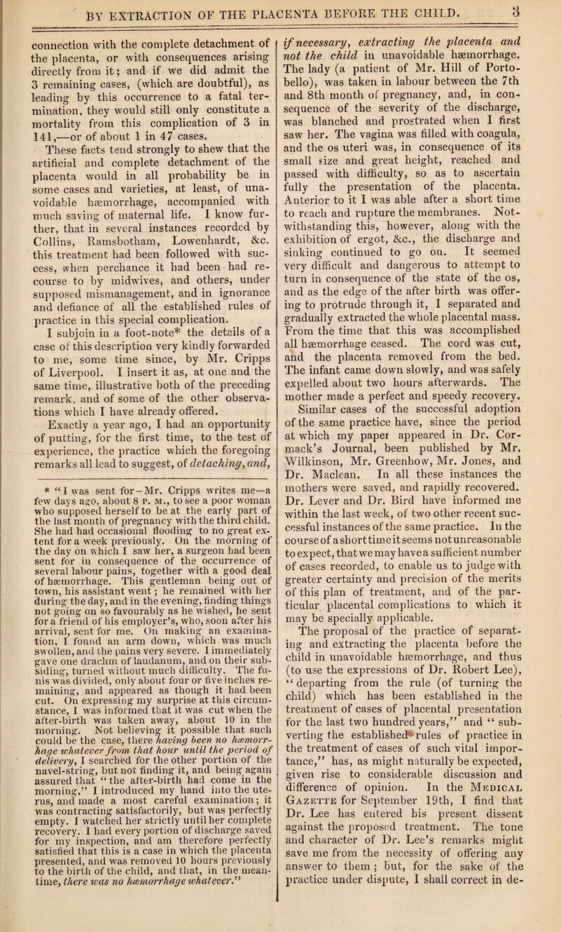 connection with the complete detachment of the placenta, or with consequences arising directly from it; and if we did admit the 3 remaining cases, (which are doubtful), as leading by this occurrence to a fatal ter¬ mination, they would still only constitute a mortality from this complication of 3 in 141,-—or of about 1 in 47 cases. These facts tend strongly to shew that the artificial and complete detachment of the placenta would in all probability be in some cases and varieties, at least, of una¬ voidable haemorrhage, accompanied with much saving of maternal life. I know fur¬ ther, that in several instances recorded by Collins, Ramsbotnam, Lowenhardt, &c. this treatment had been followed with suc¬ cess, when perchance it had been had re¬ course to by midwives, and others, under supposed mismanagement, and in ignorance and defiance of all the established rules of practice in this special complication. I subjoin in a foot-note* the details of a case of this description very kindly forwarded to me, some time since, by Mr. Cripps of Liverpool. I insert it as, at one and the same time, illustrative both of the preceding remark, and of some of the other observa¬ tions which I have already offered. Exactly a year ago, I had an opportunity of putting, for the first time, to the test of experience, the practice which the foregoing remarks all lead to suggest, of detaching, and, * “I was sent for-Mr. Cripps writes me—a few days a^o, about 8 p. m., to see a poor woman wlio supposed herself to be at the early part of the last month of pregnancy with the third child. She had had occasional flooding to no great ex¬ tent for a week previously. On the morning of the day on which I saw her, a surgeon had been sent for in consequence of the occurrence of several labour pains, together with a good deal of haemorrhage. This gentleman being out of town, his assistant went; he remained with her during the day, and in the evening, finding things not going on so favourably as he wished, he sent for a friend of his employer’s, who, soon after his arrival, sent for me. On making an examina¬ tion, I found an arm down, which was much swollen, and the pains very severe. I immediately gave one drachm of laudanum, and on their sub¬ siding, turned without much difficulty. The fu¬ nis was divided, only about four or five inches re¬ maining, and appeared as though it had been cut. On expressing my surprise at this circum¬ stance, I was informed that it was cut when the after-birth was taken away, about 10 in the morning. Not believing it possible that such could be the case, there having been no hemorr¬ hage whatever from that hour until the period of delivery, I searched for the other portion of the navel-string, but not finding it, and being again assured that “ the after-birth had come in the morning,” I introduced my hand into the ute¬ rus, and made a most careful examination; it was contracting satisfactorily, but was perfectly empty. I watched her strictly until her complete recovery. I had every portion of discharge saved for my inspection, and am therefore perfectly satisfied that this is a case in which the placenta presented, and was removed 10 hours previously to the birth of the child, and that, in the mean¬ time, there teas no hemorrhage whatever.” if necessary, extracting the placenta and not the child in unavoidable hsemorrhage. The lady (a patient of Mr. Hill of Porto- bello), was taken in labour between the 7th and 8th month of pregnancy, and, in con¬ sequence of the severity of the discharge, was blanched and prostrated when I first saw her. The vagina was filled with coagula, and the os uteri was, in consequence of its small size and great height, reached and passed with difficulty, so as to ascertain fully the presentation of the placenta. Anterior to it I was able after a short time to reach and rupture the membranes. Not¬ withstanding this, however, along with the exhibition of ergot, &c., the discharge and sinking continued to go on. It seemed very difficult and dangerous to attempt to turn in consequence of the state of the os, and as the edge of the after birth was offer¬ ing to protrude through it, I separated and gradually extracted the whole placental mass. Fi'om the time that this was accomplished all haemorrhage ceased. The cord was cut, and the placenta removed from the bed. The infant came down slowly, and was safely expelled about two hours afterwards. The mother made a perfect and speedy recovery. Similar cases of the successful adoption of the same practice have, since the period at which my paper appeared in Dr. Cor- mack’s Journal, been published by Mr. Wilkinson, Mr. Greenhow, Mr. Jones, and Dr. Maclean. In all these instances the mothers were saved, and rapidly recovered. Dr. Lever and Dr. Bird have informed me within the last week, of two other recent suc¬ cessful instances of the same practice. In the course of a short time it seems not unreasonable to expect, that we may havea sufficient number of cases recorded, to enable us to judge with greater certainty and precision of the merits of this plan of treatment, and of the par¬ ticular placental complications to which it may be specially applicable. The proposal of the practice of separat¬ ing and extracting the placenta before the child in unavoidable haemorrhage, and thus (to use the expressions of Dr. Robert Lee), “ departing from the rule (of turning the child) which has been established in the treatment of cases of placental presentation for the last two hundred years,” and “ sub¬ verting the established^ rules of practice in the treatment of cases of such vital impor¬ tance,” has, as might naturally be expected, given rise to considerable discussion and difference of opinion. In the Medical Gazette for September 19th, I find that Dr. Lee has entered his present dissent against the proposed treatment. The tone and character of Dr. Lee’s remarks might save me from the necessity of offering any answer to them ; but, for the sake of the practice under dispute, I shall correct in de-