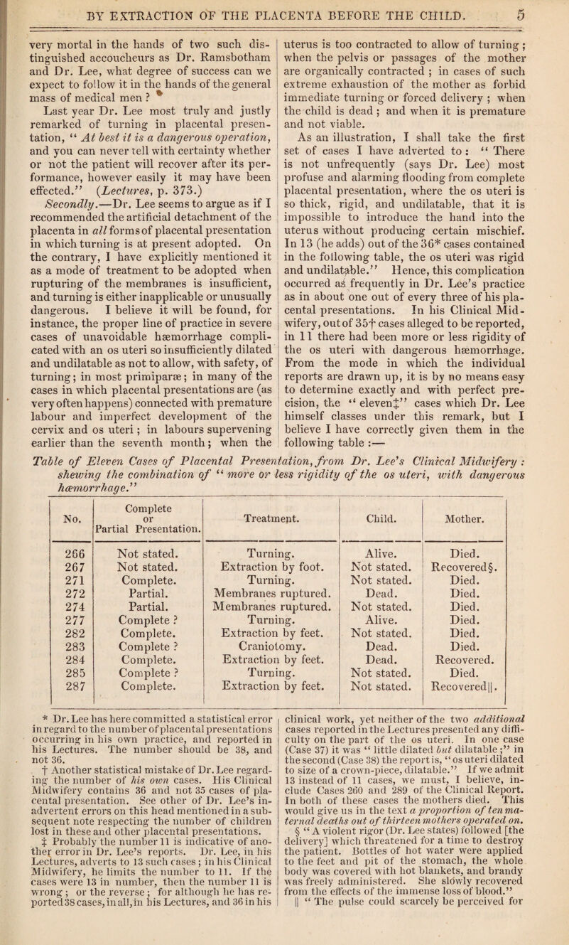 very mortal in the hands of two such dis¬ tinguished accoucheurs as Dr. Ramsbotham and Dr. Lee, what degree of success can we expect to follow it in the hands of the general mass of medical men ? * Last year Dr. Lee most truly and justly remarked of turning in placental presen¬ tation, “ At best it is a dangerous operation, and you can never tell with certainty whether or not the patient will recover after its per¬ formance, however easily it may have been effected.” (Lectures, p. 373.) Secondly.—Dr. Lee seems to argue as if I recommended the artificial detachment of the placenta in all forms of placental presentation in which turning is at present adopted. On the contrary, I have explicitly mentioned it as a mode of treatment to be adopted when rupturing of the membranes is insufficient, and turning is either inapplicable or unusually dangerous. I believe it will be found, for instance, the proper line of practice in severe cases of unavoidable haemorrhage compli¬ cated with an os uteri so insufficiently dilated and undilatable as not to allow, with safety, of turning; in most primiparae; in many of the cases in which placental presentations are (as very often happens) connected with premature labour and imperfect development of the cervix and os uteri; in labours supervening earlier than the seventh month; when the uterus is too contracted to allow of turning ; when the pelvis or passages of the mother are organically contracted ; in cases of such extreme exhaustion of the mother as forbid immediate turning or forced delivery ; when the child is dead ; and when it is premature and not viable. As an illustration, I shall take the first set of cases I have adverted to: “ There is not unfrequently (says Dr. Lee) most profuse and alarming flooding from complete placental presentation, where the os uteri is so thick, rigid, and undilatable, that it is impossible to introduce the hand into the uterus without producing certain mischief. In 13 (he adds) out of the 36* cases contained in the following table, the os uteri was rigid and undilatable.” Hence, this complication occurred a^ frequently in Dr. Lee’s practice as in about one out of every three of his pla¬ cental presentations. In his Clinical Mid¬ wifery, out of 35f cases alleged to be reported, in 11 there had been more or less rigidity of the os uteri with dangerous hsemorrhage. From the mode in which the individual reports are drawn up, it is by no means easy to determine exactly and with perfect pre¬ cision, the “ elevenj” cases which Dr. Lee himself classes under this remark, but I believe I have correctly given them in the following table :— Table of Eleven Cases of Placental Presentation, from Dr. Lee's Clinical Midwifery : shewing the combination of “ more or less rigidity of the os uteri, with dangerous haemorrhage.” No. Complete or Partial Presentation. Treatment. Child. Mother. 266 267 271 272 274 277 282 283 284 285 287 Not stated. Not stated. Complete. Partial. Partial. Complete ? Complete. Complete ? Complete. Complete ? Complete. Turning. Extraction by foot. Turning. Membranes ruptured. Membranes ruptured. Turning. Extraction by feet. Craniotomy. Extraction by feet. Turning. Extraction by feet. Alive. Not stated. Not stated. Dead. Not stated. Alive. Not stated. Dead. Dead. Not stated. Not stated. Died. Recovered §. Died. Died. Died. Died. Died. Died. Recovered. Died. Recovered||. * Dr. Lee has here committed a statistical error in regard to the number of placental presentations occurring in his own practice, and reported in his Lectures. The number should be 38, and not 36. f Another statistical mistake of Dr. Lee regard¬ ing the number of his oivn cases. His Clinical Midwifery contains 36 and not 35 cases of pla¬ cental presentation. See other of Dr. Lee’s in¬ advertent errors on this head mentioned in a sub¬ sequent note respecting the number of children lost in these and other placental presentations. $ Probably the number 11 is indicative of ano¬ ther error in Dr. Lee’s reports. Dr. Lee, in his Lectures, adverts to 13 such cases ; in his Clinical Midwifery, he limits the number toll. If the cases were 13 in number, then the number 11 is wrong ; or the reverse ; for although he has re¬ ported 38 cases, in all,in bis Lectures, and 36 in his clinical work, yet neither of the two additional cases reported in the Lectures presented any diffi¬ culty on the part of the os uteri. In one case (Case 37) it was “ little dilated but dilatable in the second (Case 38) the report is, “ os uteri dilated to size of a crown-piece, dilatable.” If we admit 13 instead of 11 cases, we must, I believe, in¬ clude Cases 260 and 289 of the Clinical Report. In both of these cases the mothers died. This would give us in the text a proportion of ten ma¬ ternal deaths out of thirteen mothers operated on. § “ A violent rigor (Dr. Lee states) followed [the delivery] which threatened for a time to destroy the patient. Bottles of hot water were applied to the feet and pit of the stomach, the whole body was covered with hot blankets, and brandy was freely administered. She slowly recovered from the effects of the immense loss of blood.” || “ The pulse could scarcely be perceived for