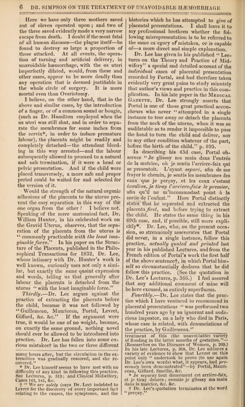 Here we have only three mothers saved out of eleven operated upon ; and two of the three saved evidently made a very narrow escape from death. I doubt if the most fatal of all human diseases—the plague itself—be found to destroy so large a proportion of those attacked. At all events, the opera¬ tion of turning and artificial delivery, in unavoidable haemorrhage, with the os uteri imperfectly dilated, would, from these and other cases, appear to be more deadly than any operation that is deemed justifiable in the whole circle of surgery. It is more mortal even than Ovariotomy. I believe, on the other hand, that in the above and similar cases, by the introduction of a finger, or of a common sound or bougie, (such as Dr. Hamilton employed when the os uteri was still shut, and in order to sepa¬ rate the membranes for some inches from the cervix* *, in order to induce premature labour), the placenta might be readily and completely detached—the attendant bleed¬ ing in this way arrested—and the labour subsequently allowed to proceed to a natural and safe termination, if it were a head or pelvic presentation. And if the child were placed transversely, a more safe and proper period could be w7aited for and selected for the version of it. Would the strength of the natural organic adhesions of the placenta to the uterus pre¬ vent the easy separation in this way of the one organ from the other ? I believe not. Speaking of the mere anatomical fact, Dr. William Hunter, in his celebrated work on the Gravid Uterus, observes, that the sepa¬ ration of the placenta from the uterus is “ commonly practicable with the least ima¬ ginable force.” In his paper on the Struc¬ ture of the Placenta, published in the Philo¬ sophical Transactions for 1832, Dr. Lee, whose intimacy with Dr. Hunter’s work is well known, curiously uses not only a simi¬ lar, but exactly the same quaint expression and words, telling us that generally after labour the placenta is detached from the uterus “ with the least imaginable force.” Thirdly.—Dr. Lee argues against the practice of extracting the placenta before the child, because it wras not followed by “ Guillemeau, Mauriceau, Portal, Levret, Giffard, &c. &c.” If the argument were true, it would be one of no weight, because, on exactly the same ground, nothing novel should ever be allowed to be introduced into practice. Dr. Lee has fallen into some cu¬ rious mistakesf in the two or three different many hours ai'ter, but the circulation in the ex¬ tremities was gradually restored, and she re¬ covered.” * Dr. Lee himself seems to have met with no difficulty of any kind in following this practice. See Lectures, p. 319; and Clinical Midwifery, Cases 142, 145, &c. t “ We are solely (says Dr. Lee) indebted to Levret for the discovery of every important fact relating to the causes, the symptoms, and the histories which he has attempted to give of placental presentations. I shall leave it to my professional brethren whether the fol¬ lowing misrepresentation is to be referred to the same category of mistakes, or is capable of—a more direct and simple explanation. Dr. Lee has given in his published “ Lec¬ tures on the Theory and Practice cf Mid¬ wifery” a special and detailed account of the individual cases of placental presentation recorded by Portal, and had therefore taken evidently very great pains to study minutely that author’s views and practice in this com¬ plication. In his late paper in the Medical Gazette, Dr. Lee strongly asserts that Portal is one of those great practical accou¬ cheurs who never “attempted in a single instance to tear awray or detach the placenta from the neck of the uterus, when it was so undilatable as to render it impossible to pass the hand to turn the child and deliver, nor in any other condition whatever of the part, before the birth of the child.” p. 895. In describing his 43d case, Portal ob¬ serves “Je glissay ma main dans l’entree de la matrice, on je sentis l’arriere-faix qui se presentoit. L’ayant separe, afin de me frayer le chemin, je sentis les membranes des eaux que je peryay, et les eaux s’estant ecoulees^'e tiray Varriere-faix le premier, afin qu’il ne m’incommodast point a la sortie de l’enfant.” Here Portal distinctly states that he separated and extracted the placenta first, and before trying to extract the child. He states the same thing in his 69th case, and, if possible, still more expli¬ citly*. Dr. Lee, who, on the present occa¬ sion, so strenuously asseverates that Portal did never, in a single instance, follow this practice, actually quoted and printed last year in his published Lectures, and from the French edition of Portal’s work the first half of the above sentencef, in which Portal him¬ self so circumstantially declares that he did follow this practice. (See the quotation in Dr. Lee’s Lectures, p. 366.) I feel assured that any additional comment of mine will be here excused, as entirely superfluous. Fourthly.—Dr. Lee states that the prac¬ tice which I have ventured to recommend in placental presentations “ was performed two hundred years ago by an ignorant and auda¬ cious impostor, on a lady w7ho died in Paris, whose case is related, with denunciations of the practice, by Guillemeau.” treatment of this (the unavoidable) variety of flooding in the latter months of gestation.”— (Researches on the Diseases of Women, p. 209.) In his late Lectures, p. 368, Dr. Lee adduces a variety of evidence to shew that Levret on this point only “ undertook to prove (to use again Dr. Lee’s own words) what, it appears, had pre¬ viously been demonstrated”—by Portal, Mauri¬ ceau, Giffard, Smellie, &c. * Je separay tout doucement cet arri&re-faix, et je tiray dehors ; ensuite je glissay ma main dans la matrice, &c. &c. t Dr. Lee’s quotation terminates at the word “ peryay.”