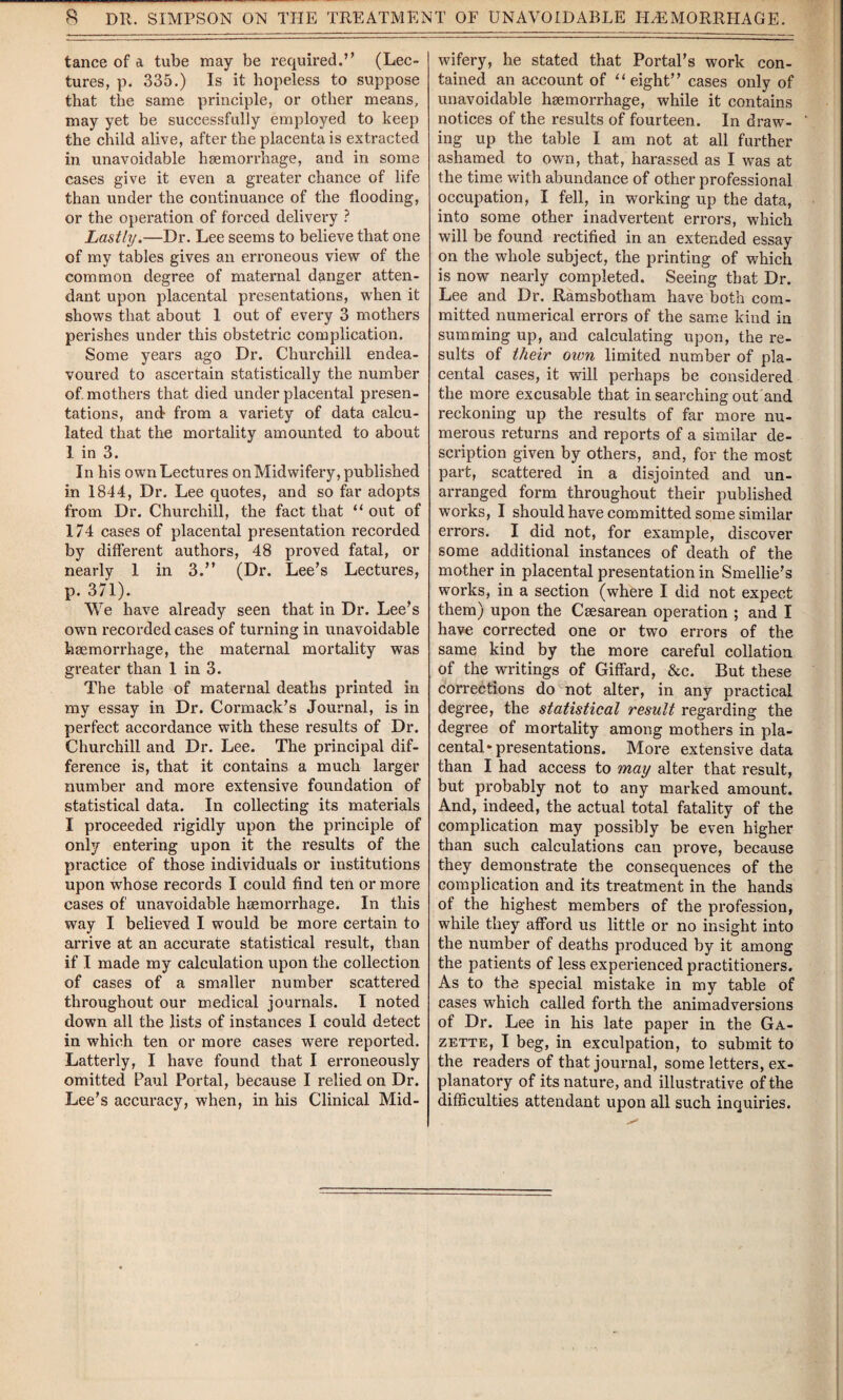 tance of a tube may be required.” (Lec¬ tures, p. 335.) Is it hopeless to suppose that the same principle, or other means, may yet be successfully employed to keep the child alive, after the placenta is extracted in unavoidable haemorrhage, and in some cases give it even a greater chance of life than under the continuance of the flooding, or the operation of forced delivery ? Lastly.—Dr. Lee seems to believe that one of my tables gives an erroneous view of the common degree of maternal danger atten¬ dant upon placental presentations, when it shows that about 1 out of every 3 mothers perishes under this obstetric complication. Some years ago Dr. Churchill endea¬ voured to ascertain statistically the number of. mothers that died under placental presen¬ tations, and- from a variety of data calcu¬ lated that the mortality amounted to about 1 in 3. In his own Lectures on Midwifery, published in 1844, Dr. Lee quotes, and so far adopts from Dr. Churchill, the fact that “ out of 174 cases of placental presentation recorded by different authors, 48 proved fatal, or nearly 1 in 3.” (Dr. Lee’s Lectures, p. 371). We have already seen that in Dr. Lee’s own recorded cases of turning in unavoidable haemorrhage, the maternal mortality was greater than 1 in 3. The table of maternal deaths printed in my essay in Dr. Cormack’s Journal, is in perfect accordance with these results of Dr. Churchill and Dr. Lee. The principal dif¬ ference is, that it contains a much larger number and more extensive foundation of statistical data. In collecting its materials I proceeded rigidly upon the principle of only entering upon it the results of the practice of those individuals or institutions upon whose records I could find ten or more cases of unavoidable haemorrhage. In this way I believed I would be more certain to arrive at an accurate statistical result, than if I made my calculation upon the collection of cases of a smaller number scattered throughout our medical journals. I noted down all the lists of instances I could detect in which ten or more cases were reported. Latterly, I have found that I erroneously omitted Paul Portal, because I relied on Dr. Lee’s accuracy, when, in his Clinical Mid¬ wifery, he stated that Portal’s work con¬ tained an account of “ eight” cases only of unavoidable heemorrhage, while it contains notices of the results of fourteen. In draw¬ ing up the table I am not at all further ashamed to own, that, harassed as I was at the time with abundance of other professional occupation, I fell, in working up the data, into some other inadvertent errors, which will be found rectified in an extended essay on the whole subject, the printing of which is now nearly completed. Seeing that Dr. Lee and Dr. Ramsbotham have both com¬ mitted numerical errors of the same kind in summing up, and calculating upon, the re¬ sults of their own limited number of pla¬ cental cases, it will perhaps be considered the more excusable that in searching out and reckoning up the results of far more nu¬ merous returns and reports of a similar de¬ scription given by others, and, for the most part, scattered in a disjointed and un¬ arranged form throughout their published works, I should have committed some similar errors. I did not, for example, discover some additional instances of death of the mother in placental presentation in Smellie’s works, in a section (where I did not expect them) upon the Caesarean operation ; and I have corrected one or two errors of the same kind by the more careful collation of the writings of GifFard, &c. But these corrections do not alter, in any practical degree, the statistical result regarding the degree of mortality among mothers in pla¬ cental* presentations. More extensive data than I had access to may alter that result, but probably not to any marked amount. And, indeed, the actual total fatality of the complication may possibly be even higher than such calculations can prove, because they demonstrate the consequences of the complication and its treatment in the hands of the highest members of the profession, while they afford us little or no insight into the number of deaths produced by it among the patients of less experienced practitioners. As to the special mistake in my table of cases which called forth the animadversions of Dr. Lee in his late paper in the Ga¬ zette, I beg, in exculpation, to submit to the readers of that journal, some letters, ex¬ planatory of its nature, and illustrative of the difficulties attendant upon all such inquiries.