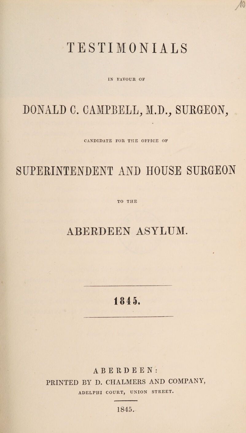 TESTIMONIALS IN FAVOUR OF DONALD C. CAMPBELL, M.D., SURGEON y CANDIDATE FOR THE OFFICE OF SUPERINTENDENT AND HOUSE SURGEON TO THE ABERDEEN ASYLUM. 1845. ABERDEEN: PRINTED BY D. CHALMERS AND COMPANY, ADELPHI COURT, UNION STREET. 1845.