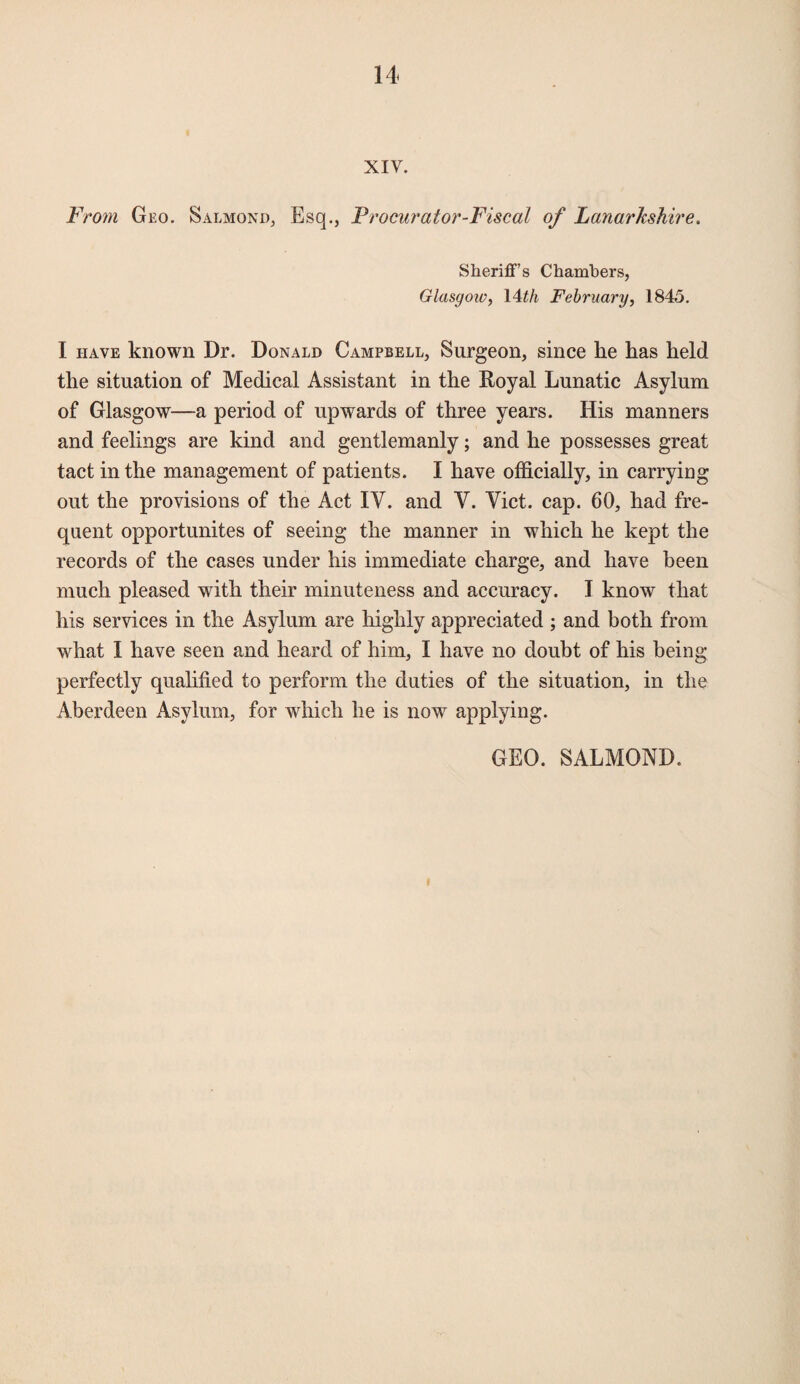 XIV. From Geo. S almond, Esq., Procurator-Fiscal of Lanarkshire. Sheriff’s Chambers, Glasgow, 14th February, 1845. I have known Dr. Donald Campbell, Surgeon, since lie has held the situation of Medical Assistant in the Royal Lunatic Asylum of Glasgow—a period of upwards of three years. His manners and feelings are kind and gentlemanly; and he possesses great tact in the management of patients. I have officially, in carrying out the provisions of the Act IV. and Y. Yict. cap. 60, had fre¬ quent opportunites of seeing the manner in which he kept the records of the cases under his immediate charge, and have been much pleased with their minuteness and accuracy. I know that his services in the Asylum are highly appreciated ; and both from what I have seen and heard of him, I have no doubt of his being perfectly qualified to perform the duties of the situation, in the Aberdeen Asylum, for which he is now applying. GEO. SALMOND.