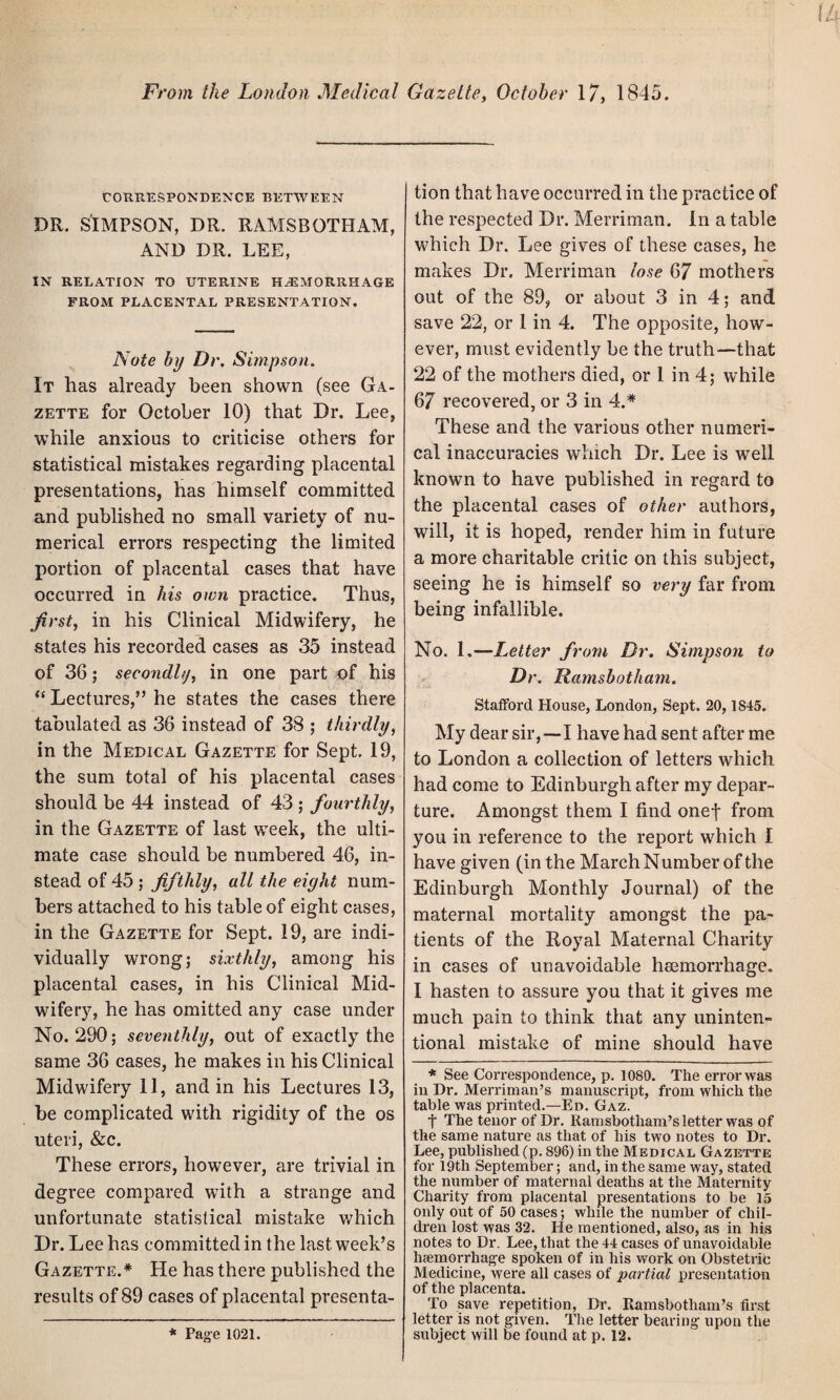 From the London Medical Gazette, October 17, 1845. CORRESPONDENCE BETWEEN DR. SIMPSON, DR. RAMSBOTHAM, AND DR. LEE, IN RELATION TO UTERINE HAEMORRHAGE FROM PLACENTAL PRESENTATION. Note by Dr, Simpson. It has already been shown (see Ga¬ zette for October 10) that Dr. Lee, while anxious to criticise others for statistical mistakes regarding placental presentations, has himself committed and published no small variety of nu¬ merical errors respecting the limited portion of placental cases that have occurred in his own practice. Thus, first, in his Clinical Midwifery, he states his recorded cases as 35 instead of 36; secondly, in one part of his “ Lectures,” he states the cases there tabulated as 36 instead of 38 ; thirdly, in the Medical Gazette for Sept. 19, the sum total of his placental cases should be 44 instead of 43 ; fourthly, in the Gazette of last week, the ulti¬ mate case should be numbered 46, in¬ stead of 45 ; fifthly, all the eight num¬ bers attached to his table of eight cases, in the Gazette for Sept. 19, are indi¬ vidually wrong; sixthly, among his placental cases, in his Clinical Mid¬ wifery, he has omitted any case under No. 290; seventhly, out of exactly the same 36 cases, he makes in his Clinical Midwifery 11, and in his Lectures 13, be complicated with rigidity of the os uteri, &c. These errors, however, are trivial in degree compared with a strange and unfortunate statistical mistake which Dr. Lee has committed in the last week’s Gazette.* He has there published the results of 89 cases of placental presenta¬ tion that have occurred in the practice of the respected Dr. Merriman. In a table which Dr. Lee gives of these cases, he makes Dr. Merriman lose 67 mothers out of the 89, or about 3 in 4; and save 22, or 1 in 4. The opposite, how¬ ever, must evidently be the truth—-that 22 of the mothers died, or 1 in 4; while 67 recovered, or 3 in 4.* These and the various other numeri¬ cal inaccuracies which Dr. Lee is well known to have published in regard to the placental cases of other authors, will, it is hoped, render him in future a more charitable critic on this subject, seeing he is himself so very far from being infallible. No. 1.—Letter from Dr. Simpson to Dr. Ramsbotham. Stafford House, London, Sept. 20,1845. My dear sir,—-I have had sent after me to London a collection of letters which had come to Edinburgh after my depar¬ ture. Amongst them I find onef from you in reference to the report which I have given (in the March Number of the Edinburgh Monthly Journal) of the maternal mortality amongst the pa¬ tients of the Royal Maternal Charity in cases of unavoidable haemorrhage. I hasten to assure you that it gives me much pain to think that any uninten¬ tional mistake of mine should have * See Correspondence, p. 1080. The error was in Dr. Merriman’s manuscript, from which the table was printed.—Ed. Gaz. t The tenor of Dr. Ramsbotham’s letter was of the same nature as that of his two notes to Dr. Lee, published(p. 896) in the Medical Gazette for 19th September; and, in the same way, stated the number of maternal deaths at the Maternity Charity from placental presentations to be 15 only out of 50 cases; while the number of chil¬ dren lost was 32. lie mentioned, also, as in his notes to Dr. Lee, that the 44 cases of unavoidable haemorrhage spoken of in his work on Obstetric Medicine, were all cases of partial presentation of the placenta. To save repetition, Dr. Ramsbotham’s first letter is not given. The letter bearing upon the subject will be found at p. 12. * Page 1021.