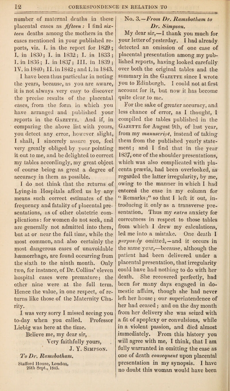 number of maternal deaths in these placental cases as fifteen : I find six¬ teen deaths among the mothers in the cases mentioned in your published re¬ ports, viz. I. in the report for 1S29 ; I. in 1830; I. in 1832; I. in 1833; I. in 1836; I. in 1837; HI. in 1839; IY. in 1840; II. in 1842 ; and I. in 1843. I have been thus particular in noting the years, because, as you are aware, it is not always very easy to discover the precise results of the placental cases, from the form in which you have arranged and published your reports in the Gazette. And if, in comparing the above list with yours, you detect any error, however slight, I shall, I sincerely assure you, feel very greatly obliged by your pointing it out to me, and be delighted to correct my tables accordingly, my great object of course being as great a degree of accuracy in them as possible. I do not think that the returns of Lying-in Hospitals afford us by any means such correct estimates of the frequency and fatality of placental pre¬ sentations, as of other obstetric com¬ plications : for women do not seek, and are generally not admitted into them, but at or near the full time, while the most common, and also certainly the most dangerous cases of unavoidable heemorrhage, are found occurring from the sixth to the ninth month. Only two, for instance, of Dr. Collins’ eleven hospital cases were premature; the other nine were at the full term. Hence the value, in one respect, of re¬ turns like those of the Maternity Cha¬ rity. I was very sorry I missed seeing you to-day when you called. Professor Liebig was here at the time. Believe me, my dear sir, Very faithfully yours, J. Y. Simpson. To Dr. Ramsbotham, Stafford House, London, 26th Sept., 1845. No. 3.—From Dr. Ramsbotham to Dr. Simpson. My dear sir,—I thank you much for your letter of yesterday. I had already detected an omission of one case of placental presentation among my pub¬ lished reports, having looked carefully over both the original tables and the summary in the Gazette since I wrote you to Edinburgh. I could not at first account for it, but now it has become quite clear to me. For the sake of greater accuracy, and less chance of error, as I thought, I compiled the tables published in the Gazette for August 9th, of last year, from my manuscript, instead of taking them from the published yearly state¬ ment; and I find that in the year 1837, one of the shoulder presentations, which was also complicated with pla¬ centa prsevia, had been overlooked, as regarded the latter irregularity, by me, owing to the manner in which I had entered the case in my column for “ Remarks;” so that I left it out, in¬ troducing it only as a transverse pre¬ sentation. Thus my extra anxiety for correctness in respect to those tables from which I drew my calculations, led me into a mistake. One death I purposely omitted, —and it occurs in the same year,—because, although the patient had been delivered under a placental presentation, that irregularity could have had nothing to do with her death. She recovered perfectly, had been for many days engaged in do¬ mestic affairs, though she had never left her house ; our superintendence of her had ceased ; and on the day month from her delivery she was seized with a fit of apoplexy or convulsions, while in a violent passion, and died almost immediately. From this history you will agree with me, I think, that I am fully warranted in omitting the case as one of death consequent upon placental presentation in my synopsis. I have no doubt this woman would have been