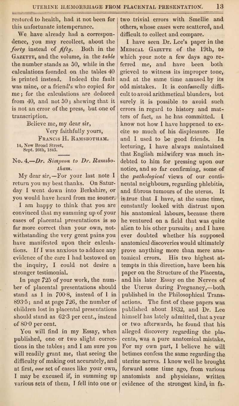 restored to health, had it not been for this unfortunate intemperance. We have already had a correspon¬ dence, you may recollect, about the forty instead of fifty. Both in the Gazette, and the volume, in the table the number stands as 50, while in the calculations founded on the tables 40 is printed instead. Indeed the fault was mine, or a friend’s who copied for me; for the calculations are deduced from 40, and not 50; shewing that it is not an error of the press, but one of transcription. Believe me, my dear sir, Very faithfully yours, Francis H. Ramsbotham. 14, New Broad Street, Sept. 26th, 1845. No. 4.—Dr. Simpson to Dr. Ramsbo¬ tham. My dear sir,—For your last note I return you my best thanks. On Satur¬ day I went down into Berkshire, or you would have heard from me sooner. I am happy to think that you are convinced that my summing up of your cases of placental presentations is so far more correct than your own, not¬ withstanding the very great pains you have manifested upon their calcula¬ tions. If I was anxious to adduce any evidence of the care I had bestowed on the inquiry, I could not desire a stronger testimonial. In page 725 of your work, the num¬ ber of placental presentations should stand as 1 in 700-8, instead of 1 in 893’5; and at page 726, the number of children lost in placental presentations should stand as 62’3 per cent., instead of 80-0 per cent. You will find in my Essay, when published, one or two slight correc¬ tions in the tables; and I am sure you will readily grant me, that seeing the difficulty of making out accurately, and at first, one set of cases like your own, I may be excused if, in summing up various sets of them, I fell into one or two trivial errors with Smellie and others, whose cases were scattered, and difficult to collect and compare. I have seen Dr. Lee’s paper in the Medical Gazette of the 19th, to which your note a few days ago re¬ ferred me, and have been both grieved to witness its improper tone, and at the same time amused by its odd mistakes. It is confessedly diffi¬ cult to avoid arithmetical blunders, but surely it is possible to avoid such errors in regard to history and mat¬ ters of fact, as he has committed. I know not how I have happened to ex¬ cite so much of his displeasure. He and I used to be good friends. In lecturing, I have always maintained that English midwifery was much in¬ debted to him for pressing upon our notice, and so far confirming, some of the pathological views of our conti¬ nental neighbours, regarding phlebitis, and fibrous tumours of the uterus. It is true that I have, at the same time, constantly looked with distrust upon his anatomical labours, because there he ventured on a field that was quite alien to his other pursuits ; and I have ever doubted whether his supposed anatomical discoveries would ultimately prove anything more than mere ana¬ tomical errors. His two highest at¬ tempts in this direction, have been his paper on the Structure of the Placenta* and his later Essay on the Nerves of the Uterus during Pregnancy,—both published in the Philosophical Trans¬ actions. The first of these papers was published about 1832, and Dr. Lee himself has lately admitted, that a year or two afterwards, he found that his alleged discovery regarding the pla¬ centa, was a pure anatomical mistake, For my own part, I believe he will betimes confess the same regarding the uterine nerves. I know well he brought forward some time ago, from various anatomists and physicians, written evidence of the strongest kind, in fa-