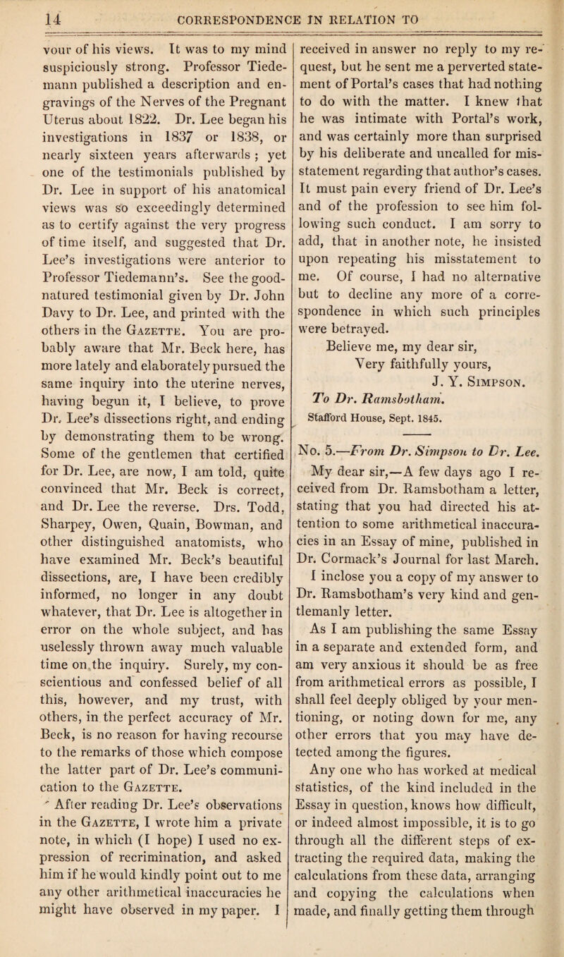 vour of his views. It was to my mind suspiciously strong. Professor Tiede- mann published a description and en¬ gravings of the Nerves of the Pregnant Uterus about 1822. Dr. Lee began his investigations in 1837 or 1838, or nearly sixteen years afterwards ; yet one of the testimonials published by Dr. Lee in support of his anatomical views was so exceedingly determined as to certify against the very progress of time itself, and suggested that Dr. Lee’s investigations were anterior to Professor Tiedemann’s. See the good- natured testimonial given by Dr. John Davy to Dr. Lee, and printed with the others in the Gazette. You are pro¬ bably aware that Mr. Beck here, has more lately and elaborately pursued the same inquiry into the uterine nerves, having begun it, I believe, to prove Dr; Lee’s dissections right, and ending by demonstrating them to be wrong. Some of the gentlemen that certified for Dr. Lee, are now, I am told, quite convinced that Mr. Beck is correct, and Dr. Lee the reverse. Drs. Todd, Sharpey, Owen, Quain, Bowman, and other distinguished anatomists, who have examined Mr. Beck’s beautiful dissections, are, I have been credibly informed, no longer in any doubt whatever, that Dr. Lee is altogether in error on the whole subject, and has uselessly thrown away much valuable time on the inquiry. Surely, my con¬ scientious and confessed belief of all this, however, and my trust, with others, in the perfect accuracy of Mr. Beck, is no reason for having recourse to the remarks of those which compose the latter part of Dr. Lee’s communi¬ cation to the Gazette. ' After reading Dr. Lee’s observations in the Gazette, I wrote him a private note, in which (I hope) I used no ex¬ pression of recrimination, and asked him if he would kindly point out to me any other arithmetical inaccuracies he might have observed in my paper. 1 received in answer no reply to my re¬ quest, but he sent me a perverted state¬ ment of Portal’s cases that had nothing to do with the matter. I knew that he was intimate with Portal’s work, and was certainly more than surprised by his deliberate and uncalled for mis¬ statement regarding that author’s cases. It must pain every friend of Dr. Lee’s and of the profession to see him fol¬ lowing such conduct. I am sorry to add, that in another note, he insisted upon repeating his misstatement to me. Of course, I had no alternative but to decline any more of a corre¬ spondence in which such principles were betrayed. Believe me, my dear sir, Very faithfully yours, J. Y. Simpson. To Dr. Ramsbotham. Stafford House, Sept. 1845. No. 5.—From Dr. Simpson to Dr. Lee. My dear sir,—A few days ago I re¬ ceived from Dr. Ramsbotham a letter, stating that you had directed his at¬ tention to some arithmetical inaccura¬ cies in an Essay of mine, published in Dr. Cormack’s Journal for last March. I inclose you a copy of my answer to Dr. Ramsbotham’s very kind and gen¬ tlemanly letter. As I am publishing the same Essay in a separate and extended form, and am very anxious it should be as free from arithmetical errors as possible, I shall feel deeply obliged by your men¬ tioning, or noting down for me, any other errors that you may have de¬ tected among the figures. Any one who has worked at medical statistics, of the kind included in the Essay in question, knows how difficult, or indeed almost impossible, it is to go through all the different steps of ex¬ tracting the required data, making the calculations from these data, arranging and copying the calculations when made, and finally getting them through