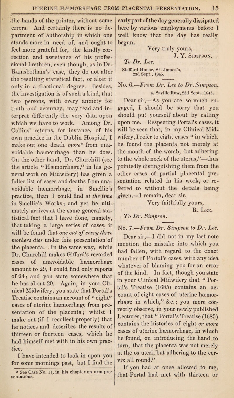 The hands of the printer, without some errors. And certainly there is no de¬ partment of authorship in which one stands more in need of, and ought to feel more grateful for, the kindly cor¬ rection and assistance of his profes¬ sional brethren, even though, as in Dr. Ramsbotham’s case, they do not alter the resulting statistical fact, or alter it only in a fractional degree. Besides, the investigation is of such a kind, that two persons, with every anxiety for truth and accuracy, may read and in¬ terpret diffeiently the very data upon which we have to work. Among Dr. Collins’ returns, for instance, of his own practice in the Dublin Hospital, I make out one death more* from una¬ voidable heemorrhage than he does. On the other hand, Dr. Churchill (see the article “ Heemorrhage,” in his ge¬ neral work on Midwifery) has given a fuller list of cases and deaths from una¬ voidable heemorrhage, in Smellie’s practice, than I could find at the time in Smellie’s Works; and yet he ulti¬ mately arrives at the same general sta¬ tistical fact that I have done, namely, that taking a large series of cases, it will be found that one out of every three mothers dies under this presentation of the placenta. In the same way, while Dr. Churchill makes Giffard’s recorded cases of unavoidable heemorrhage amount to 29, I could find only reports of 24; and you state somewhere that he has about 20. Again, in your Cli¬ nical Midwifery, you state that Portal’s Treatise contains an account of “ eight” cases of uterine heemorrhage from pre¬ sentation of the placenta; whilst I make out (if I recollect properly) that he notices and describes the results of thirteen or fourteen cases, which he had himself met with in his own prac¬ tice. I have intended to look in upon you for some mornings past, but I find the * See Case No. 11, in his chapter on arm pre¬ sentations. early part of the day generally dissipated here by various employments before I well know that the day has really begun. Very truly yours, J. Y. Simpson. To Dr. Lee. Stafford House, St. James’s, 23d Sept., 1845. No. 6.—From Dr. Lee to Dr. Simpson. 4, Saville Row, 23d Sept., 1845. Dear sir,—As you are so much en¬ gaged, I should be sorry that you should put yourself about by calling upon me. Respecting Portal’s cases, it will be seen that, in my Clinical Mid¬ wifery, I refer to eight cases “ in which he found the placenta not merely at the mouth of the womb, but adhering to the whole neck of the uterus,”—thus pointedly distinguishing them from the other cases of partial placental pre¬ sentation related in his work, or re¬ ferred to without the details being given.—I remain, dear sir, Very faithfully yours, R. Lee. To Dr. Simpson. No. 7-—From Dr. Simpson to Dr. Lee, Dear sir,--1 did not in my last note mention the mistake into which you had fallen, with regard to the exact number of Portal’s cases, with any idea whatever of blaming you for an error of the kind. In fact, though you state in your Clinical Midwifery that “ Por¬ tal’s Treatise (1685) contains an ac¬ count of eight cases of uterine haemor¬ rhage in which,” &c.; you more cor¬ rectly observe, in your newly published Lectures, that “ Portal’s Treatise (1685) contains the histories of eight or more cases of uterine heemorrhage, in which he found, on introducing the hand to turn, that the placenta was not merely at the os uteri, but adhering to the cer¬ vix all round.” If you had at once allowed to me, that Portal had met with thirteen or