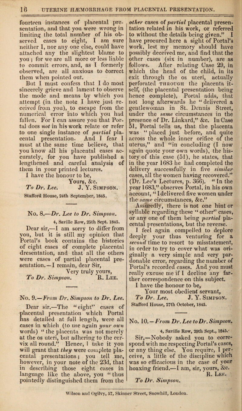 fourteen instances of placental pre¬ sentation, and that you were wrong in limiting the total number of his ob¬ served cases to eight, I am sure neither I, nor any one else, could have attached any the slightest blame to you ; for we are all more or less liable to commit errors, and, as I formerly observed, are all anxious to Correct them when pointed out. But I must confess that I do most sincerely grieve and lament to observe the mode and means by which you attempt (in the note I have just re¬ ceived from you), to escape from the numerical error into which you had fallen. For I can assure you that Por¬ tal does not in his work relate or refer to one single instance of partial pla¬ cental presentation. And I fear I must at the same time believe, that you know all his placental cases ac¬ curately, for you have published a lengthened and careful analysis of them in your printed lectures. I have the honour to be, Yours, &c. To Dr. Lee. J. Y. Simpson. Stafford House, 24th September, 1845. No. 8.—Dr. Lee to Dr. Simpson. 4, Saville Row, 25th Sept. 1845. Dear sir,—I am sorry to differ from you, but it is still my opinion that Portal’s book contains the histories of eight cases of complete placental dresentation, and that all the others were cases of partial placental pre¬ sentation.—I remain, dear Sir, Very truly yours, To Dr. Simpson. R. Lee. No. 9.— From Dr. Simpson to Dr. Lee. Dear sir,—The “eight” cases of placental presentation which Portal has detailed at full length, were all cases in which (to use again your own words) “ the placenta was not merely at the os uteri, but adhering to the cer¬ vix all round.” Hence, 1 take it you will grant that they were complete pla¬ cental presentations; you tell me, however, in your note of the 23d, that in describing those eight cases in language like the above, you “ thus pointedly distinguished them from the other cases of partial placental presen¬ tation related in his work, or referred to without the details being given.” I have procured here a sight of Portal’s work, lest my memory should have possibly deceived me, and find that the other cases (six in number), are as follows. After relating Case 29, in which the head of the child, in its exit through the os uteri, actually perforated through the placenta it¬ self, (the placental presentation being hence complete), Portal adds, that not long afterwards he “ delivered a gentlewoman in St. Dennis Street, under the same circumstances in the presence of Dr. Linkard,” &c. In Case 51, Portal tells us, that the placenta was “ placed just before, and quite across the whole inner orifice of the uterus,” and “in concluding (I now again quote your own words), the his¬ tory of this case (51), he states, that in the year 1683 he had completed the delivery successfully in five similar cases, all the women having recovered.” (Dr. Lee’s Lectures, p. 366). “ In the year 1683,” observes Portal, in his own account, “ I delivered five women under the same circumstances, &c.” Assuredly, there is not one hint or syllable regarding these “ other” cases, or any one of them being partial pla¬ cental presentations, but the reverse. I feel again compelled to deplore deeply your thus venturing for a second time to resort to misstatement, in order to try to cover what was ori¬ ginally a very simple and very par¬ donable error, regarding the number of Portal’s recorded cases. And you must really excuse me if I decline any far¬ ther correspondence on this subject. I have the honour to be, Your most obedient servant, To Dr. Lee. J. Y. Simpson. Stafford House, 27th October, 1845. No. 10. — From Dr. Lee to Dr. Simpson. 4, Saville Row, 29th Sept., 1845. Sir,—Nobody asked you to corre¬ spond with me respecting Portal’s cases, or any thing else. You require, I per¬ ceive, a little of the discipline which was so efficacious in the case of your hoaxing friend.—I am, sir, yours, &c. * R. Lee. To Dr. Simpson. Wilson and Ogilvy, 57, Skinner Street, Snowhill, London.