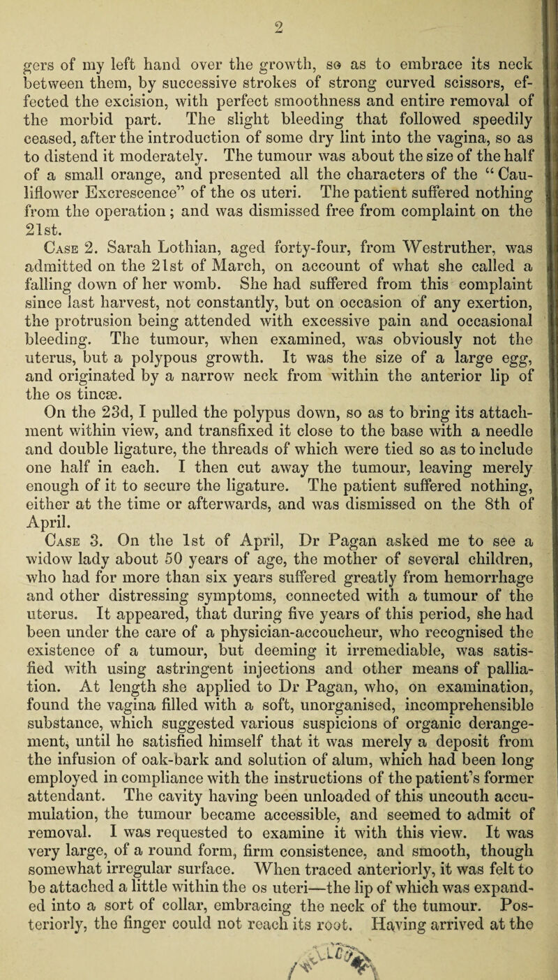 gers of my left hand over the growth, so as to embrace its neck between them, by successive strokes of strong curved scissors, ef¬ fected the excision, with perfect smoothness and entire removal of the morbid part. The slight bleeding that followed speedily ceased, after the introduction of some dry lint into the vagina, so as to distend it moderately. The tumour was about the size of the half of a small orange, and presented all the characters of the “ Cau¬ liflower Excrescence” of the os uteri. The patient suffered nothing from the operation; and was dismissed free from complaint on the 21st. Case 2. Sarah Lothian, aged forty-four, from Westruther, was admitted on the 21st of March, on account of what she called a falling down of her womb. She had suffered from this complaint since last harvest, not constantly, but on occasion of any exertion, the protrusion being attended with excessive pain and occasional bleeding. The tumour, when examined, was obviously not the uterus, but a polypous growth. It was the size of a large egg, and originated by a narrow neck from within the anterior lip of the os tincm. On the 23d, I pulled the polypus down, so as to bring its attach¬ ment within view, and transfixed it close to the base with a needle and double ligature, the threads of which were tied so as to include one half in each. I then cut away the tumour, leaving merely enough of it to secure the ligature. The patient suffered nothing, either at the time or afterwards, and was dismissed on the 8th of April. Case 3. On the 1st of April, Dr Pagan asked me to see a widow lady about 50 years of age, the mother of several children, who had for more than six years suffered greatly from hemorrhage and other distressing symptoms, connected with a tumour of the uterus. It appeared, that during five years of this period, she had been under the care of a physician-accoucheur, who recognised the existence of a tumour, but deeming it irremediable, was satis¬ fied with using astringent injections and other means of pallia¬ tion. At length she applied to Dr Pagan, who, on examination, found the vagina filled with a soft, unorganised, incomprehensible substance, which suggested various suspicions of organic derange¬ ment, until he satisfied himself that it was merely a deposit from the infusion of oak-bark and solution of alum, which had been long employed in compliance with the instructions of the patient's former attendant. The cavity having been unloaded of this uncouth accu¬ mulation, the tumour became accessible, and seemed to admit of removal. 1 was requested to examine it with this view. It was very large, of a round form, firm consistence, and smooth, though somewhat irregular surface. When traced anteriorly, it was felt to be attached a little within the os uteri—the lip of which was expand¬ ed into a sort of collar, embracing the neck of the tumour. Pos¬ teriorly, the finger could not reach its root. Having arrived at the * i n