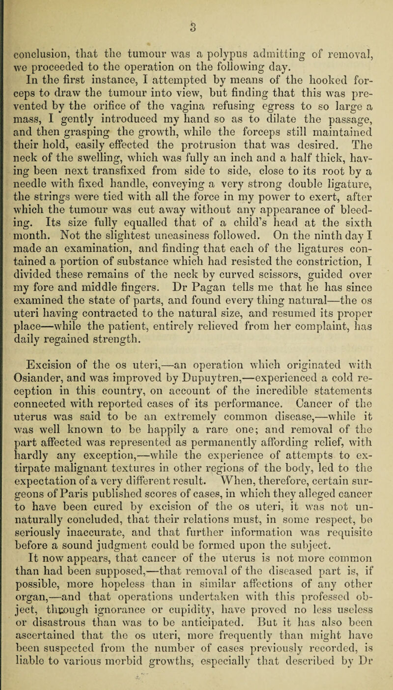 s conclusion, that the tumour was a polypus admitting of removal, we proceeded to the operation on the following day. In the first instance, I attempted by means of the hooked for¬ ceps to draw the tumour into view, but finding that this was pre¬ vented by the orifice of the vagina refusing egress to so large a mass, I gently introduced my hand so as to dilate the passage, and then grasping the growth, while the forceps still maintained their hold, easily effected the protrusion that was desired. The neck of the swelling, which was fully an inch and a half thick, hav¬ ing been next transfixed from side to side, close to its root by a needle with fixed handle, conveying a very strong double ligature, the strings were tied with all the force in my power to exert, after which the tumour was cut away without any appearance of bleed¬ ing. Its size fully equalled that of a child’s head at the sixth month. Not the slightest uneasiness followed. On the ninth day I made an examination, and finding that each of the ligatures con¬ tained a portion of substance which had resisted the constriction, I divided these remains of the neck by curved scissors, guided over my fore and middle fingers. Dr Pagan tells me that he has since examined the state of parts, and found every thing natural—the os uteri having contracted to the natural size, and resumed its proper place—while the patient, entirely relieved from her complaint, has daily regained strength. Excision of the os uteri,—an operation which originated with Osiander, and was improved by Pupuytren,—experienced a cold re¬ ception in this country, on account of the incredible statements connected with reported cases of its performance. Cancer of the uterus was said to be an extremely common disease,—while it was well known to be happily a rare one; and removal of the part affected was represented as permanently affording relief, with hardly any exception,—while the experience of attempts to ex¬ tirpate malignant textures in other regions of the body, led to the expectation of a very different result. When, therefore, certain sur¬ geons of Paris published scores of cases, in which they alleged cancer to have been cured by excision of the os uteri, it was not un¬ naturally concluded, that their relations must, in some respect, be seriously inaccurate, and that further information was requisite before a sound judgment could be formed upon the subject. It now appears, that cancer of the uterus is not more common than had been supposed,—that removal of the diseased part is, if possible, more hopeless than in similar affections of any other organ,—and that operations undertaken with this professed ob¬ ject, through ignorance or cupidity, have proved no less useless or disastrous than was to be anticipated. But it has also been ascertained that the os uteri, more frequently than might have been suspected from the number of cases previously recorded, is liable to various morbid growths, especially that described by Dr