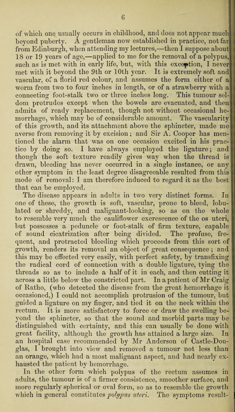 of which one usually occurs in childhood, and does not appear much] beyond puberty. A gentleman now established in practice, not far] i from Edinburgh, when attending my lectures,—then I suppose about!] | 18 or 19 years of age,—applied to me for the removal of a polypus,! such as is met with in early life, but, with this exception, I never] met with it beyond the 9th or 10th year. It is extremely soft and] vascular, of a florid red colour, and assumes the form either of aj worm from two to four inches in length, or of a strawberry with a] connecting foot-stalk two or three inches long. This tumour sel¬ dom protrudes except when the bowels are evacuated, and then* admits of ready replacement, though not without occasional he-1 morrhage, which may be of considerable amount. The vascularity 1! of this growth, and its attachment above the sphincter, made me I averse from removing it by excision; and Sir A. Cooper has men¬ tioned the alarm that was on one occasion excited in his prac¬ tice by doing so. I have always employed the ligature; and though the soft texture readily gives way when the thread is drawn, bleeding has never occurred in a single instance, or anyi other symptom in the least degree disagreeable resulted from this j mode of removal: I am therefore induced to regard it as the best that can be employed. The disease appears in adults in two very distinct forms. In one of these, the growth is soft, vascular, prone to bleed, lobu- lated or shreddy, and malignant-looking, so as on the whole to resemble very much the cauliflower excrescence of the os uteri, but possesses a peduncle or foot-stalk of firm texture, capable of sound cicatrization after being divided. The profuse, fre- quent, and protracted bleeding which proceeds from this sort of growth, renders its removal an object of great consequence ; and this may be effected very easily, with perfect safety, by transfixing the radical cord of connection with a double ligature, tying the threads so as to include a half of it in each, and then cutting it across a little below the constricted part. In a patient of Mr Craig of Ratho, (who detected the disease from the great hemorrhage it occasioned,) I could not accomplish protrusion of the tumour, but guided a ligature on my finger, and tied it on the neck within the rectum. It is more satisfactory to force or draw the swelling be¬ yond the sphincter, so that the sound and morbid parts may be distinguished with certainty, and this can usually be done with great facility, although the growth has attained a large size. In an hospital case recommended by Mr Anderson of Castle-Dou- glas, I brought into view and removed a tumour not less than an orange, which had a most malignant aspect, and had nearly ex¬ hausted the patient by hemorrhage. In the other form which polypus of the rectum assumes in adults, the tumour is of a firmer consistence, smoother surface, and more regularly spherical or oval form, so as to resemble the growth which in general constitutes polypus uteri. The symptoms result-