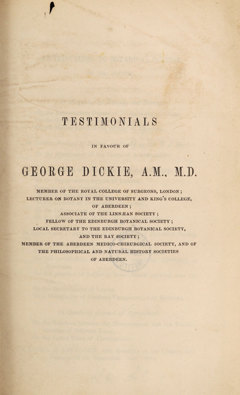 IN FAVOUR OF GEORGE DICKIE, A.M., M.D. MEMBER OF THE ROYAL COLLEGE OF SURGEONS, LONDON ; LECTURER ON BOTANY IN THE UNIVERSITY AND KING’S COLLEGE, OF ABERDEEN ; ASSOCIATE OF THE LINNASAN SOCIETY ; FELLOW OF THE EDINBURGH BOTANICAL SOCIETY ; LOCAL SECRETARY TO THE EDINBURGH BOTANICAL SOCIETY, AND THE RAY SOCIETY ; MEMBER OF THE ABERDEEN MEDICO-CHIRURGICAL SOCIETY, AND OF THE PHILOSOPHICAL AND NATURAL HISTORY SOCIETIES OF ABERDEEN,