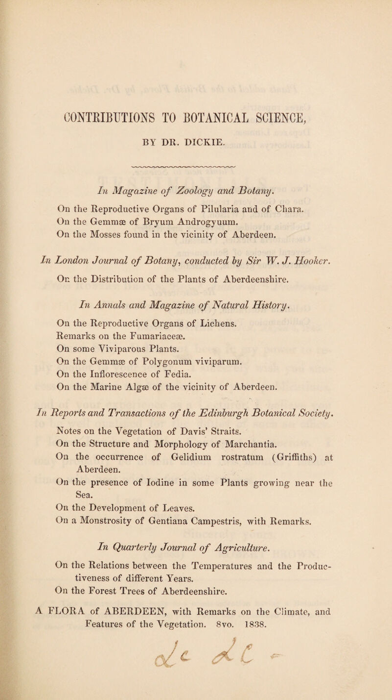 CONTRIBUTIONS TO BOTANICAL SCIENCE, BY DR. DICKIE. In Magazine of Zoology and Botany. On the Reproductive Organs of Pilularia and of Chara. On the Gemmae of Bryum Androgyuum. On the Mosses found in the vicinity of Aberdeen. In London Journal of Botany, conducted by Sir W. J. Hooker. On the Distribution of the Plants of Aberdeenshire. In Annals and Magazine of Natural History. On the Reproductive Organs of Lichens. Remarks on the Fumariaceae. On some Viviparous Plants. On the Gemmae of Polygonum viviparum. On the Inflorescence of Fedia. On the Marine Algae of the vicinity of Aberdeen. In Reports and Transactions of the Edinburgh Botanical Society. Notes on the Vegetation of Davis’ Straits. On the Structure and Morphology of Marchantia. On the occurrence of Gelidium rostratum (Griffiths) at Aberdeen. On the presence of Iodine in some Plants growing near the Sea. On the Development of Leaves. On a Monstrosity of Gentiana Campestris, with Remarks. In Quarterly Journal of Agriculture. On the Relations between the Temperatures and the Produc¬ tiveness of different Years. On the Forest Trees of Aberdeenshire. A FLORA of ABERDEEN, with Remarks on the Climate, and Features of the Vegetation. 8vo. 1838.