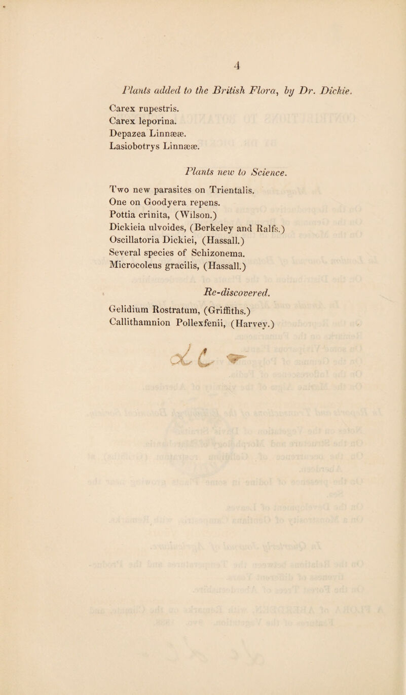 Plants added to the British Flora, by Dr. Dickie. Carex rupestris. Carex leporina. Depazea Linnsete. Lasiobotrys Linneese. Plants new to Science. Two new parasites on Trientalis. One on Goodyera repens. Pottia crinita, (Wilson.) Dickieia ulvoides, (Berkeley and Ralfs.) Oscillatoria Dickiei, (Hassall.) Several species of Scliizonema. Microcoleus gracilis, (Hassall.) Re-discovered. Gelidium Rostratum, (Griffiths.) Callithamnion Pollexfenii, (Harvey.)