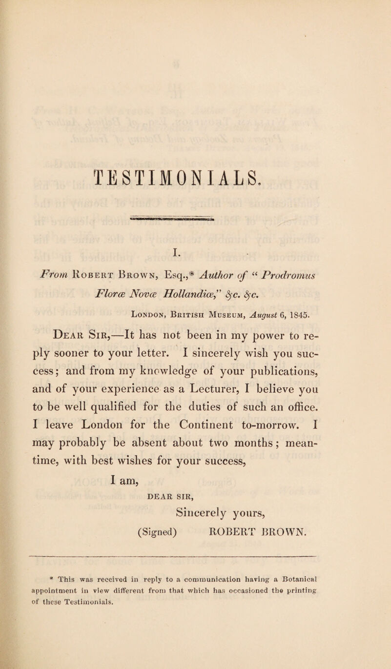 I. From Robert Brown, Esq.,* Author of “ Prodromus Florce Novce Hollandicef &sc. fyc. London, British Museum, August 6, 1845. Dear Sir,—It has not been in my power to re¬ ply sooner to your letter. I sincerely wish you suc¬ cess ; and from my knowledge of your publications, and of your experience as a Lecturer, I believe you to be well qualified for the duties of such an office. I leave London for the Continent to-morrow. I may probably be absent about two months; mean¬ time, with best wishes for your success, I am, DEAR SIR, Sincerely yours, (Signed) ROBERT BROWN. * This was received in reply to a communication having a Botanical appointment in view different from that which has occasioned the printing of these Testimonials.