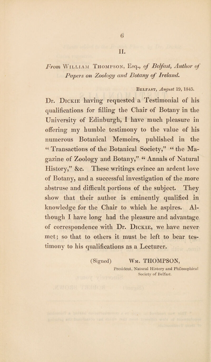 II. From William Thompson, Esq., of Belfast, Author of Papers on Zoology and Botany of Ireland. Belfast, August 19, 1845. Dr. Dickie having requested a Testimonial of his qualifications for filling the Chair of Botany in the University of Edinburgh, I have much pleasure in offering my humble testimony to the value of his numerous Botanical Memoirs, published in the “ Transactions of the Botanical Society,” “ the Ma¬ gazine of Zoology and Botany,” “ Annals of Natural History,” &c. These writings evince an ardent love of Botany, and a successful investigation of the more abstruse and difficult portions of the subject. They show that their author is eminently qualified in knowledge for the Chair to which he aspires. Al¬ though I have long had the pleasure and advantage of correspondence with Dr. Dickie, we have never met; so that to others it must be left to bear tes¬ timony to his qualifications as a Lecturer. (Signed) Wm. THOMPSON, President, Natural History and Philosophical Society of Belfast.