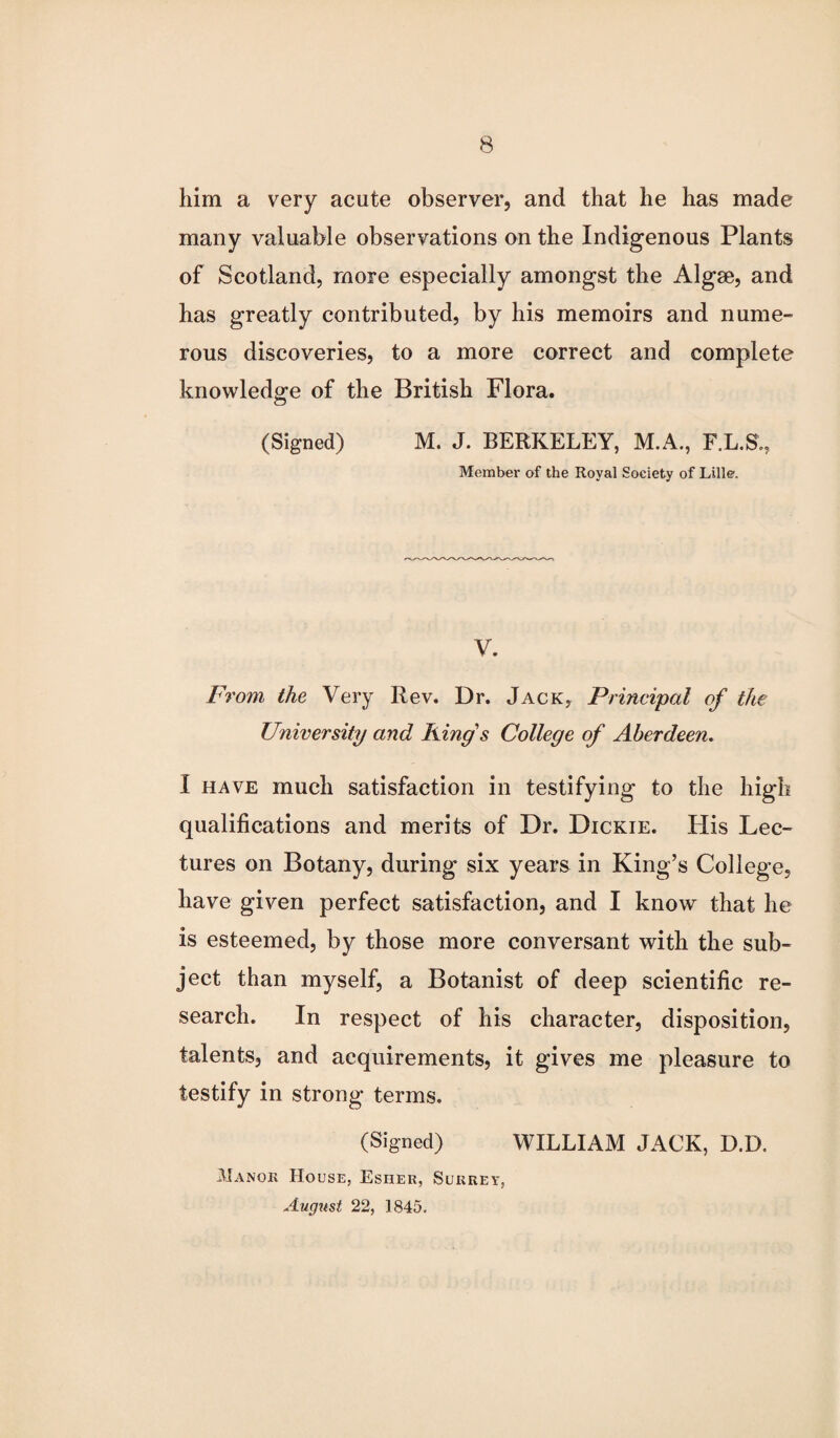 him a very acute observer, and that he has made many valuable observations on the Indigenous Plants of Scotland, more especially amongst the Algae, and has greatly contributed, by his memoirs and nume¬ rous discoveries, to a more correct and complete knowledge of the British Flora. (Signed) M. J. BERKELEY, M.A., F.L.S., Member of the Royal Society of Lille. V. From the Very Rev. Dr. Jack, Principal of the University and King s College of Aberdeen. I have much satisfaction in testifying to the high qualifications and merits of Dr. Dickie. His Lec¬ tures on Botany, during six years in King’s College, have given perfect satisfaction, and I know that he is esteemed, by those more conversant with the sub¬ ject than myself, a Botanist of deep scientific re¬ search. In respect of his character, disposition, talents, and acquirements, it gives me pleasure to testify in strong terms. (Signed) WILLIAM JACK, D.D. Manor House, Esher, Surrey, August 22, 1845.