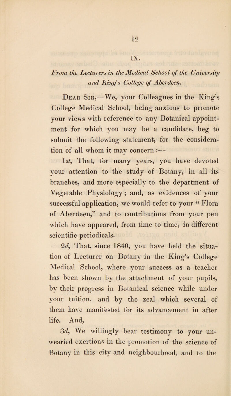 IX. From the Lecturers in the Medical School of the University and King s College of Aberdeen. Dear Sir,—We, your Colleagues in the King’s College Medical School, being anxious to promote your views with reference to any Botanical appoint¬ ment for which you may be a candidate, beg to submit the following statement, for the considera¬ tion of all whom it may concern :— Is/, That, for many years, you have devoted your attention to the study of Botany, in all its branches, and more especially to the department of Vegetable Physiology; and, as evidences of your successful application, we would refer to your 66 Flora of Aberdeen,” and to contributions from your pen which have appeared, from time to time, in different scientific periodicals. 2d, That, since 1840, you have held the situa¬ tion of Lecturer on Botany in the King’s College Medical School, where your success as a teacher has been shown by the attachment of your pupils, by their progress in Botanical science while under your tuition, and by the zeal which several of them have manifested for its advancement in after life. And, 3d, We willingly bear testimony to your un¬ wearied exertions in the promotion of the science of Botany in this city and neighbourhood, and to the