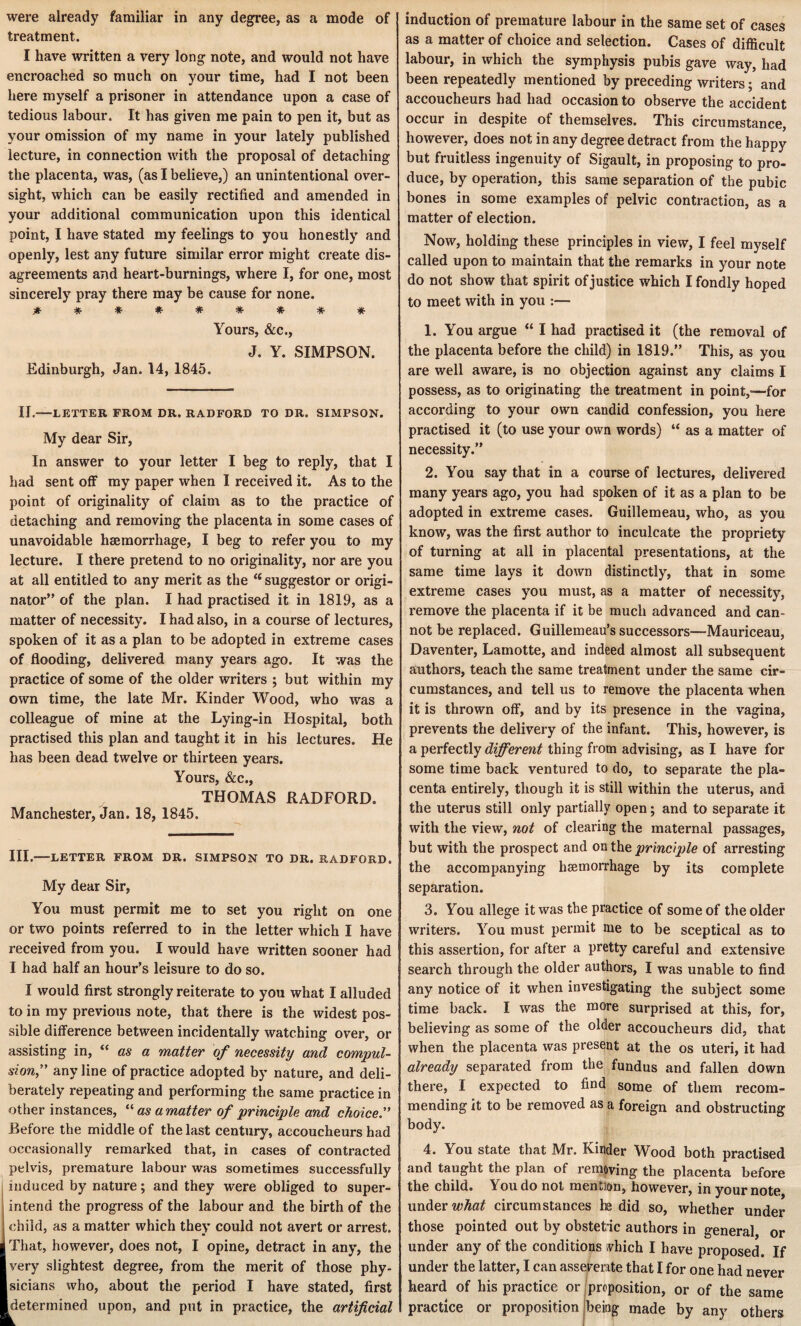 were already familiar in any degree, as a mode of treatment. I have written a very long note, and would not have encroached so much on your time, had I not been here myself a prisoner in attendance upon a case of tedious labour. It has given me pain to pen it, but as your omission of my name in your lately published lecture, in connection with the proposal of detaching the placenta, was, (as I believe,) an unintentional over¬ sight, which can be easily rectified and amended in your additional communication upon this identical point, I have stated my feelings to you honestly and openly, lest any future similar error might create dis¬ agreements and heart-burnings, where I, for one, most sincerely pray there may be cause for none. ********* Yours, &c., J. Y. SIMPSON. Edinburgh, Jan. 14, 1845. II.—LETTER FROM DR. RADFORD TO DR. SIMPSON. My dear Sir, In answer to your letter I beg to reply, that I had sent off my paper when I received it. As to the point of originality of claim as to the practice of detaching and removing the placenta in some cases of unavoidable haemorrhage, I beg to refer you to my lecture. I there pretend to no originality, nor are you at all entitled to any merit as the u suggestor or origi¬ nator” of the plan. I had practised it in 1819, as a matter of necessity. I had also, in a course of lectures, spoken of it as a plan to be adopted in extreme cases of flooding, delivered many years ago. It was the practice of some of the older writers ; but within my own time, the late Mr. Kinder Wood, who was a colleague of mine at the Lying-in Hospital, both practised this plan and taught it in his lectures. He has been dead twelve or thirteen years. Yours, &c., THOMAS RADFORD. Manchester, Jan. 18, 1845. III.-LETTER FROM DR. SIMPSON TO DR. RADFORD. My dear Sir, You must permit me to set you right on one or two points referred to in the letter which I have received from you. I would have written sooner had I had half an hour’s leisure to do so. I would first strongly reiterate to you what I alluded to in my previous note, that there is the widest pos¬ sible difference between incidentally watching over, or assisting in, “ as a matter of necessity and compul¬ sion,” any line of practice adopted by nature, and deli¬ berately repeating and performing the same practice in other instances, “ as a matter of principle and choice” Before the middle of the last century, accoucheurs had occasionally remarked that, in cases of contracted pelvis, premature labour was sometimes successfully induced by nature; and they were obliged to super¬ intend the progress of the labour and the birth of the child, as a matter which they could not avert or arrest. That, however, does not, I opine, detract in any, the very slightest degree, from the merit of those phy¬ sicians who, about the period I have stated, first [determined upon, and put in practice, the artificial induction of premature labour in the same set of cases as a matter of choice and selection. Cases of difficult labour, in which the symphysis pubis gave way, had been repeatedly mentioned by preceding writers; and accoucheurs had had occasion to observe the accident occur in despite of themselves. This circumstance, however, does not in any degree detract from the happy but fruitless ingenuity of Sigault, in proposing to pro¬ duce, by operation, this same separation of the pubic bones in some examples of pelvic contraction, as a matter of election. Now, holding these principles in view, I feel myself called upon to maintain that the remarks in your note do not show that spirit of justice which I fondly hoped to meet with in you :— 1. You argue “ I had practised it (the removal of the placenta before the child) in 1819.” This, as you are well aware, is no objection against any claims I possess, as to originating the treatment in point,—for according to your own candid confession, you here practised it (to use your own words) “ as a matter of necessity.” 2. You say that in a course of lectures, delivered many years ago, you had spoken of it as a plan to be adopted in extreme cases. Guillemeau, who, as you know, was the first author to inculcate the propriety of turning at all in placental presentations, at the same time lays it down distinctly, that in some extreme cases you must, as a matter of necessity, remove the placenta if it be much advanced and can¬ not be replaced. Guillemeau’s successors—Mauriceau, Daventer, Lamotte, and indeed almost all subsequent authors, teach the same treatment under the same cir¬ cumstances, and tell us to remove the placenta when it is thrown off, and by its presence in the vagina, prevents the delivery of the infant. This, however, is a perfectly different thing from advising, as I have for some time back ventured to do, to separate the pla¬ centa entirely, though it is still within the uterus, and the uterus still only partially open; and to separate it with the view, not of clearing the maternal passages, but with the prospect and on the principle of arresting the accompanying hemorrhage by its complete separation. 3. You allege it was the practice of some of the older writers. You must permit me to be sceptical as to this assertion, for after a pretty careful and extensive search through the older authors, I was unable to find any notice of it when investigating the subject some time back. I was the more surprised at this, for, believing as some of the older accoucheurs did, that when the placenta was present at the os uteri, it had already separated from the fundus and fallen down there, I expected to find some of them recom¬ mending it to be removed as a foreign and obstructing body. 4. You state that Mr. Kinder Wood both practised and taught the plan of removing the placenta before the child. You do not mention, however, in your note under what circumstances he did so, whether under those pointed out by obstetric authors in general or under any of the conditions vhich I have proposed. If under the latter, I can asseverate that I for one had never heard of his practice or proposition, or of the same practice or proposition being made by any others