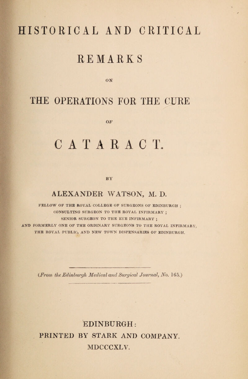 HISTORICAL AND CRITICAL REMARKS ON THE OPERATIONS FOR THE CURE OF T BY ALEXANDER WATSON, M. D. FELLOW OP THE ROYAL COLLEGE OF SURGEONS OP EDINBURGH ; CONSULTING SURGEON TO THE ROYAL INFIRMARY ; SENIOR SURGEON TO THE EYE INFIRMARY ; AND FORMERLY ONE OF THE ORDINARY SURGEONS TO THE ROYAL INFIRMARY, THE ROYAL PUBLIC, AND NEW TOWN DISPENSARIES OP EDINBURGH. {From the Edinburgh Medical and Surgical Journal, No, 165.) EDINBUROH: PRINTED BY STARK AND COMPANY. MDCCCXLV.