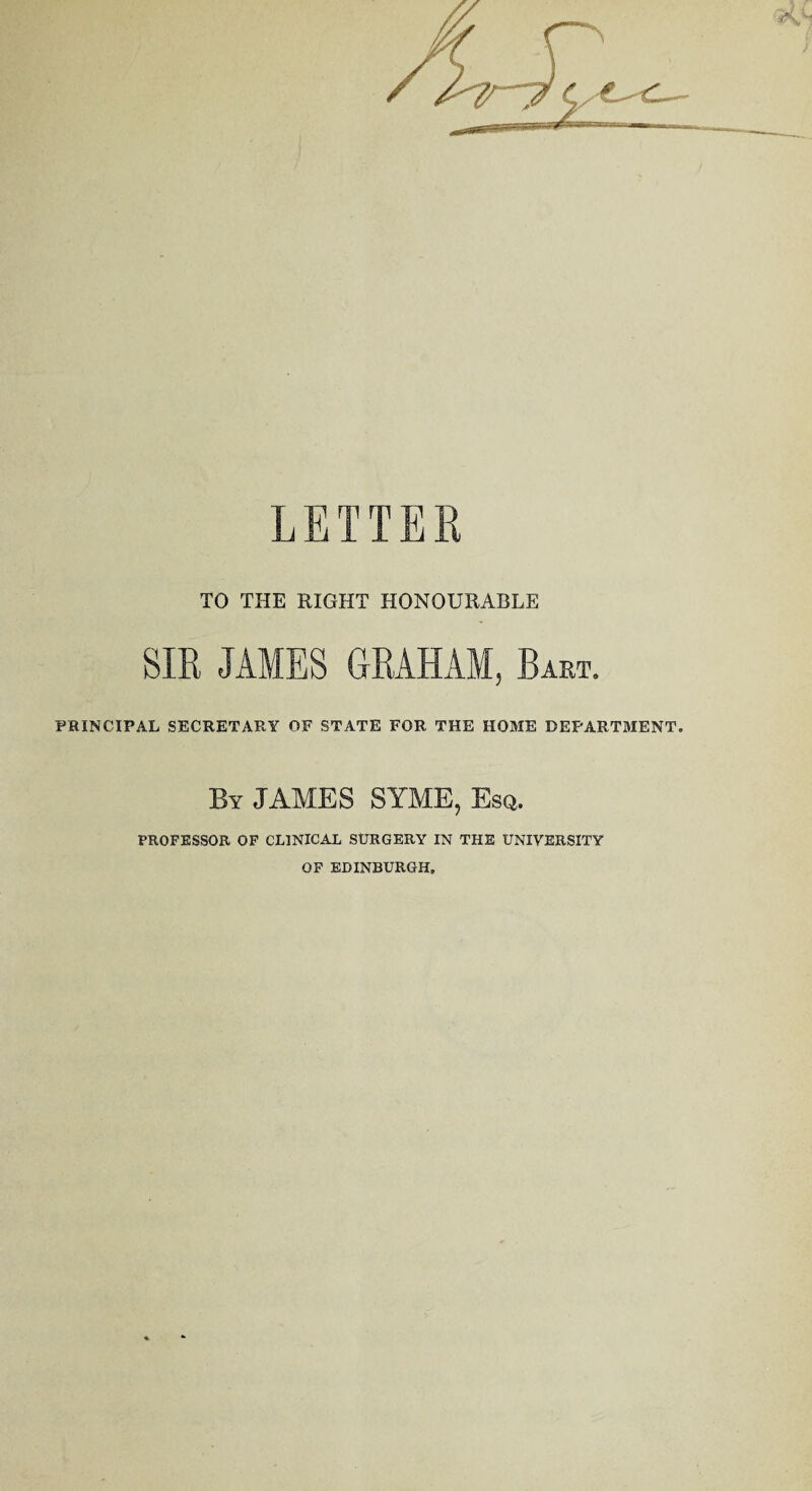 LETTER TO THE RIGHT HONOURABLE SIR JAMES GRAHAM, Bart. PRINCIPAL SECRETARY OF STATE FOR THE HOME DEPARTMENT', By JAMES SYME, Esq. PROFESSOR OF CLINICAL SURGERY IN THE UNIVERSITY OF EDINBURGH.