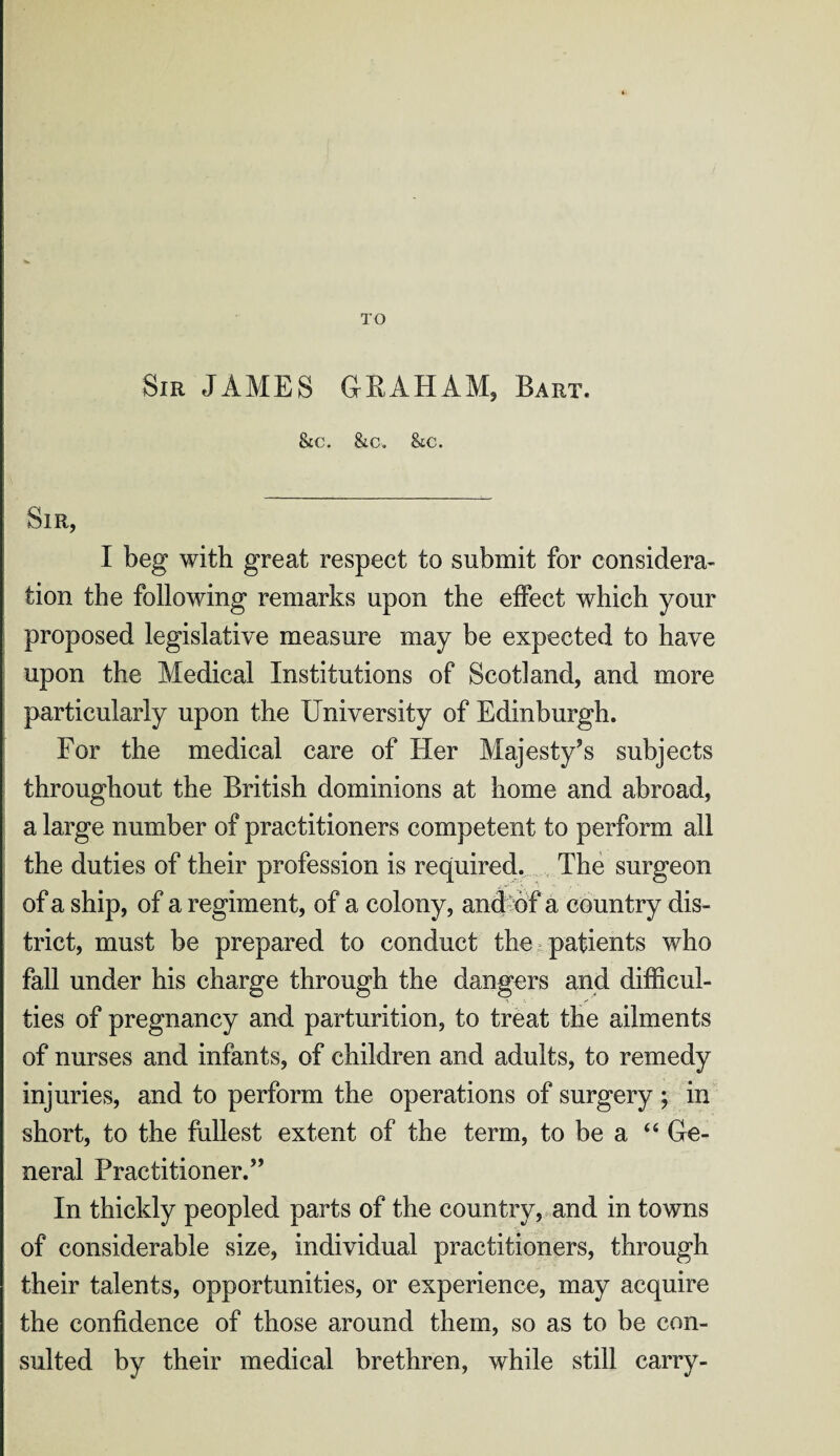 TO Sir JAMES GRAHAM, Bart. &c. &c. &c. Sir, I beg with great respect to submit for considera¬ tion the following remarks upon the effect which your proposed legislative measure may be expected to have upon the Medical Institutions of Scotland, and more particularly upon the University of Edinburgh. For the medical care of Her Majesty’s subjects throughout the British dominions at home and abroad, a large number of practitioners competent to perform all the duties of their profession is required. The surgeon of a ship, of a regiment, of a colony, and of a country dis¬ trict, must be prepared to conduct the patients who fall under his charge through the dangers and difficul¬ ties of pregnancy and parturition, to treat the ailments of nurses and infants, of children and adults, to remedy injuries, and to perform the operations of surgery ; in short, to the fullest extent of the term, to be a “ Ge¬ neral Practitioner.” In thickly peopled parts of the country, and in towns of considerable size, individual practitioners, through their talents, opportunities, or experience, may acquire the confidence of those around them, so as to be con¬ sulted by their medical brethren, while still carry-