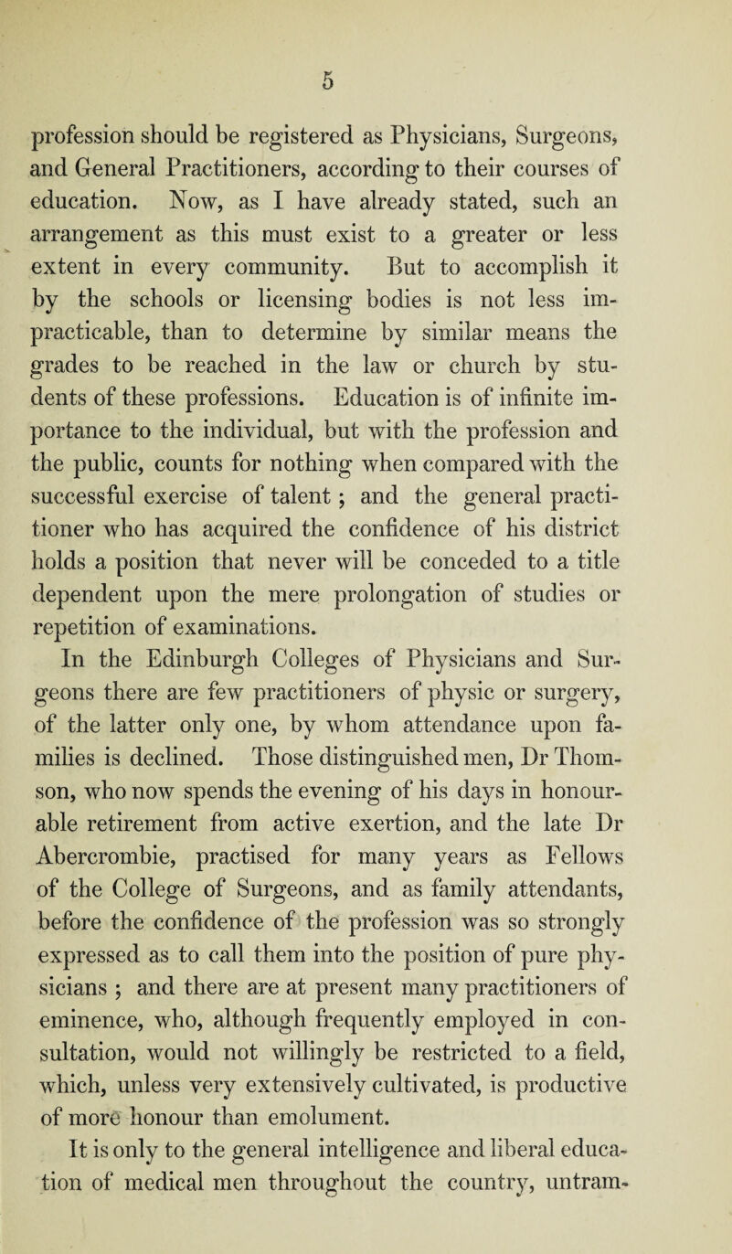 profession should be registered as Physicians, Surgeons, and General Practitioners, according to their courses of education. Now, as I have already stated, such an arrangement as this must exist to a greater or less extent in every community. But to accomplish it by the schools or licensing bodies is not less im¬ practicable, than to determine by similar means the grades to be reached in the law or church by stu¬ dents of these professions. Education is of infinite im¬ portance to the individual, but with the profession and the public, counts for nothing when compared with the successful exercise of talent; and the general practi¬ tioner who has acquired the confidence of his district holds a position that never will be conceded to a title dependent upon the mere prolongation of studies or repetition of examinations. In the Edinburgh Colleges of Physicians and Sur¬ geons there are few practitioners of physic or surgery, of the latter only one, by whom attendance upon fa¬ milies is declined. Those distinguished men, Dr Thom¬ son, who now spends the evening of his days in honour¬ able retirement from active exertion, and the late Dr Abercrombie, practised for many years as Fellows of the College of Surgeons, and as family attendants, before the confidence of the profession was so strongly expressed as to call them into the position of pure phy¬ sicians ; and there are at present many practitioners of eminence, who, although frequently employed in con¬ sultation, would not willingly be restricted to a field, which, unless very extensively cultivated, is productive of morg honour than emolument. It is only to the general intelligence and liberal educa¬ tion of medical men throughout the country, untram-