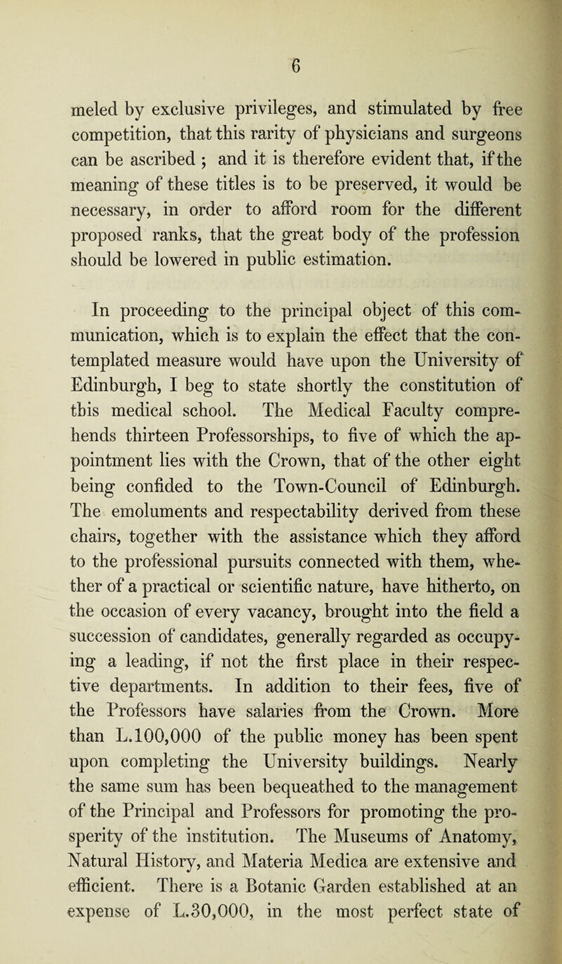 meled by exclusive privileges, and stimulated by free competition, that this rarity of physicians and surgeons can be ascribed ; and it is therefore evident that, if the meaning of these titles is to be preserved, it would be necessary, in order to afford room for the different proposed ranks, that the great body of the profession should be lowered in public estimation. In proceeding to the principal object of this com¬ munication, which is to explain the effect that the con¬ templated measure would have upon the University of Edinburgh, I beg to state shortly the constitution of this medical school. The Medical Faculty compre¬ hends thirteen Professorships, to five of which the ap¬ pointment lies with the Crown, that of the other eight being confided to the Town-Council of Edinburgh. The emoluments and respectability derived from these chairs, together with the assistance which they afford to the professional pursuits connected with them, whe¬ ther of a practical or scientific nature, have hitherto, on the occasion of every vacancy, brought into the field a succession of candidates, generally regarded as occupy¬ ing a leading, if not the first place in their respec¬ tive departments. In addition to their fees, five of the Professors have salaries from the Crown. More than L. 100,000 of the public money has been spent upon completing the University buildings. Nearly the same sum has been bequeathed to the management of the Principal and Professors for promoting the pro¬ sperity of the institution. The Museums of Anatomy, Natural History, and Materia Medica are extensive and efficient. There is a Botanic Garden established at an expense of L.30,000, in the most perfect state of