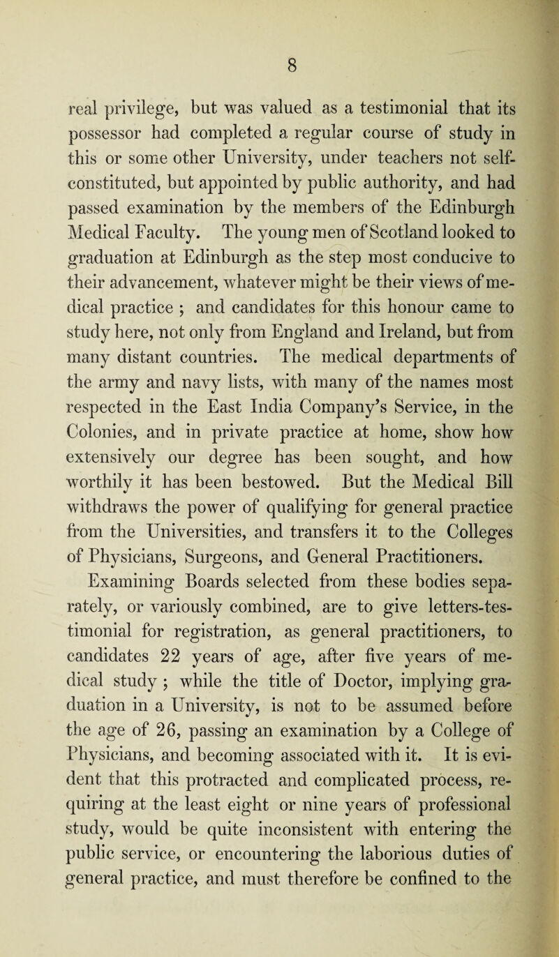 real privilege, but was valued as a testimonial that its possessor had completed a regular course of study in this or some other University, under teachers not self- constituted, but appointed by public authority, and had passed examination by the members of the Edinburgh Medical Faculty. The young men of Scotland looked to graduation at Edinburgh as the step most conducive to their advancement, whatever might be their views of me¬ dical practice ; and candidates for this honour came to study here, not only from England and Ireland, but from many distant countries. The medical departments of the army and navy lists, with many of the names most respected in the East India Company’s Service, in the Colonies, and in private practice at home, show how extensively our degree has been sought, and how worthily it has been bestowed. But the Medical Bill withdraws the power of qualifying for general practice from the Universities, and transfers it to the Colleges of Physicians, Surgeons, and General Practitioners. Examining Boards selected from these bodies sepa¬ rately, or variously combined, are to give letters-tes- timonial for registration, as general practitioners, to candidates 22 years of age, after five years of me¬ dical study ; while the title of Doctor, implying grar dilation in a University, is not to be assumed before the age of 26, passing an examination by a College of Physicians, and becoming associated with it. It is evi¬ dent that this protracted and complicated process, re¬ quiring at the least eight or nine years of professional study, would be quite inconsistent with entering the public service, or encountering the laborious duties of general practice, and must therefore be confined to the