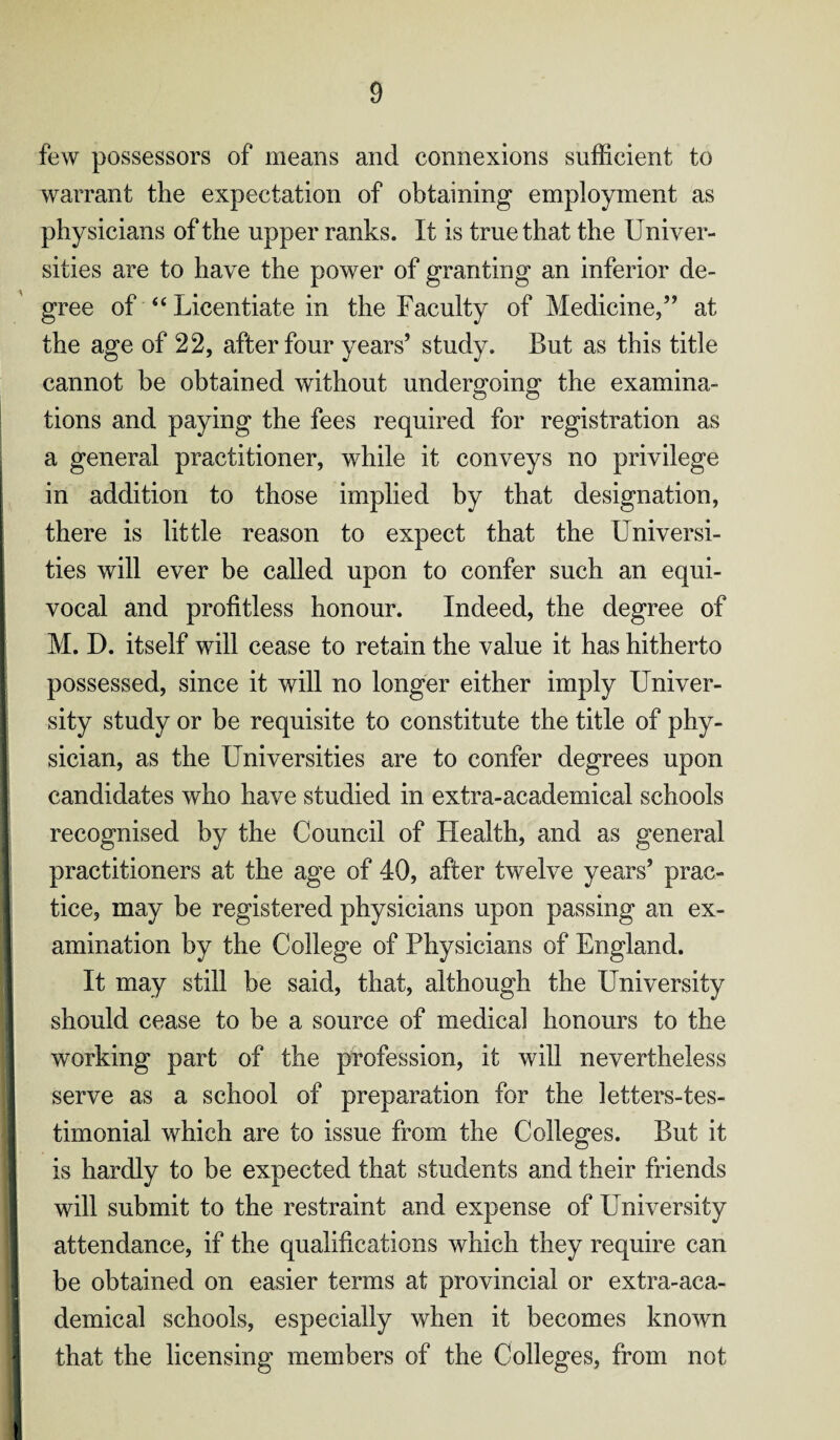 few possessors of means and connexions sufficient to warrant the expectation of obtaining employment as physicians of the upper ranks. It is true that the Univer¬ sities are to have the power of granting an inferior de¬ gree of “ Licentiate in the Faculty of Medicine,” at the age of 22, after four years’ study. But as this title cannot be obtained without undergoing the examina¬ tions and paying the fees required for registration as a general practitioner, while it conveys no privilege in addition to those implied by that designation, there is little reason to expect that the Universi¬ ties will ever be called upon to confer such an equi¬ vocal and profitless honour. Indeed, the degree of M. D. itself will cease to retain the value it has hitherto possessed, since it will no longer either imply Univer¬ sity study or be requisite to constitute the title of phy¬ sician, as the Universities are to confer degrees upon candidates who have studied in extra-academical schools recognised by the Council of Health, and as general practitioners at the age of 40, after twelve years’ prac¬ tice, may be registered physicians upon passing an ex¬ amination by the College of Physicians of England. It may still be said, that, although the University should cease to be a source of medical honours to the working part of the profession, it will nevertheless serve as a school of preparation for the letters-tes- timonial which are to issue from the Colleges. But it is hardly to be expected that students and their friends will submit to the restraint and expense of University attendance, if the qualifications which they require can be obtained on easier terms at provincial or extra-aca¬ demical schools, especially when it becomes known that the licensing members of the Colleges, from not I