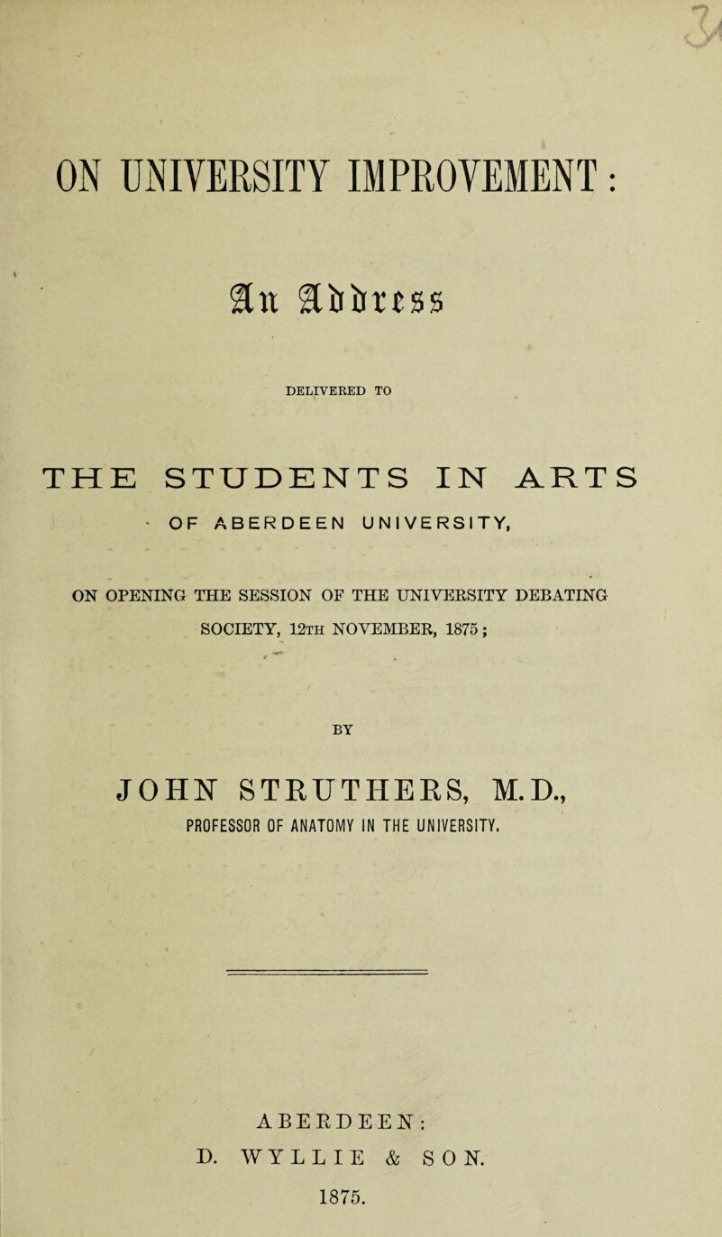 ON UNIVERSITY IMPROVEMENT: &n llbimss DELIVERED TO THE STUDENTS IN ARTS * OF ABERDEEN UNIVERSITY, ON OPENING THE SESSION OF THE UNIVERSITY DEBATING SOCIETY, 12th NOVEMBER, 1875; JOHN STRUTHERS, M.D., PROFESSOR OF ANATOMY IN THE UNIVERSITY. ABERDEEN: D. WYLLIE & SON. 1875.