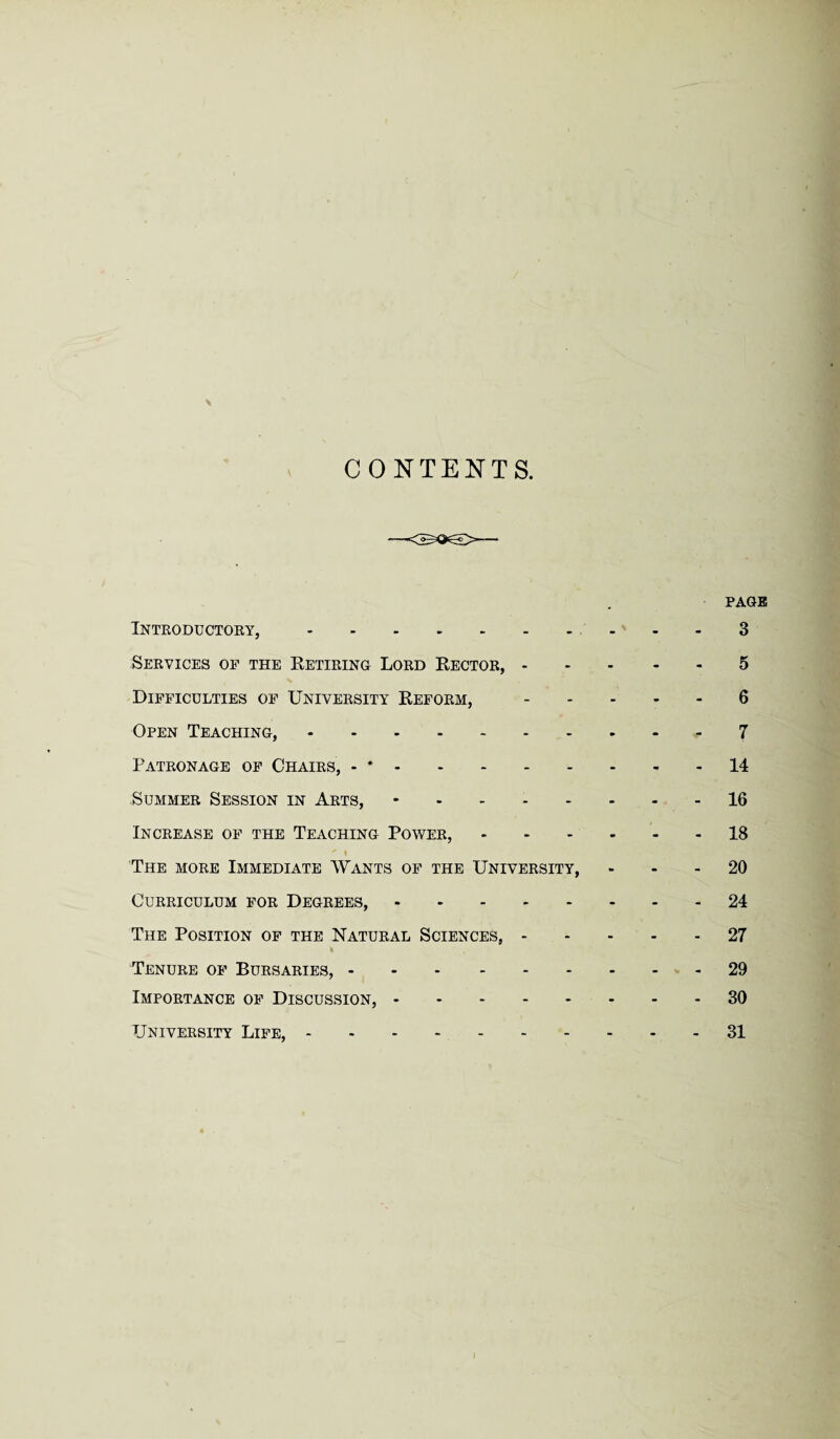 CONTENTS. PAGE Introductory,.3 Services op the Retiring Lord Rector,.5 Difficulties of University Reform,.6 Open Teaching,.7 Patronage of Chairs, - *.14 Summer Session in Arts, -.16 Increase of the Teaching Power,.18  i The more Immediate Wants of the University, 20 Curriculum for Degrees,.24 The Position of the Natural Sciences,.27 Tenure of Bursaries,.29 Importance of Discussion,.30 University Life,.31