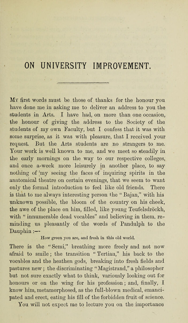 My first words must be those of thanks for the honour you have done me in asking me to deliver an address to you the students in Arts. I have had, on more than one occasion, the honour of giving the address to the Society of the students of my own Faculty, but I confess that it was with some surprise, as it was with pleasure, that I received your request. But the Arts students are no strangers to me. Your work is well known to me, and we meet so steadily in the early mornings on the way to our respective colleges, and once a-week more leisurely in another place, to say nothing of !my seeing the faces of inquiring spirits in the anatomical theatre on certain evenings, that we seem to want only the formal introduction to feel like old friends. There is that to me always interesting person the “ Bajan,” with his unknown possible, the bloom of the country on his cheek, the awe of the place on him, filled, like young Teufelsdrockh, with “ innumerable dead vocables” and believing in them, re¬ minding us pleasantly of the words of Pandulph to the Dauphin:— How green you are, and fresh in this old world. There is the “ Semi,” breathing more freely and not now afraid to smile ; the transition “ Tertian,” his back to the vocables and the heathen gods, breaking into fresh fields and pastures new ; the discriminating “Magistrand,” a philosopher but not sure exactly what to think, variously looking out for honours or on the wing for his profession; and, finally, I know him, metamorphosed, as the full-blown medical, emanci¬ pated and erect, eating his fill of the forbidden fruit of science. You will not expect me to lecture you on the importance