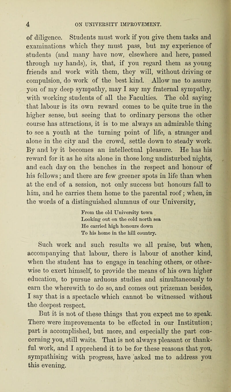 of diligence. Students must work if you give them tasks and examinations which they must pass, but my experience of students (and many have now, elsewhere and here, passed through my hands), is, that, if you regard them as young- friends and work with them, they will, without driving or compulsion, do work of the best kind. Allow me to assure you of my deep sympathy, may I say my fraternal sympathy, with working students of all the Faculties. The old saying that labour is its own reward comes to be quite true in the higher sense, but seeing that to ordinary persons the other course has attractions, it is to me always an admirable thing to see a youth at the turning point of life, a stranger and alone in the city and the crowd, settle down to steady work. By and by it becomes an intellectual pleasure. He has his reward for it as he sits alone in those long undisturbed nights, and each day on the benches in the respect and honour of his fellows; and there are few greener spots in life than when at the end of a session, not only success but honours fall to him, and he carries them home to the parental roof; when, in the words of a distinguished alumnus of our University, From the old University town Looking out on the cold north sea He carried high honours down To his home in the hill country. Such work and such results we all praise, but when, accompanying that labour, there is labour of another kind, when the student has to engage in teaching others, or other¬ wise to exert himself, to provide the means of his own higher education, to pursue arduous studies and simultaneously to earn the wherewith to do so, and comes out prizeman besides, I say that is a spectacle which cannot be witnessed without the deepest respect. But it is not of these things that you expect me to speak. There were improvements to be effected in our Institution; part is accomplished, but more, and especially the part con¬ cerning you, still waits. That is not always pleasant or thank¬ ful work, and I apprehend it to be for these reasons that you, sympathising with progress, have asked me to address you this evening.