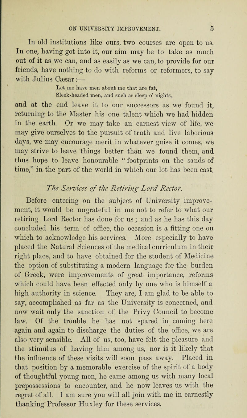 In old institutions like ours, two courses are open to us. In one, having got into it, our aim may be to take as much out of it as we can, and as easily as we can, to provide for our friends, have nothing to do with reforms or reformers, to say with Julius Csesar:— Let me have men about me that are fat, Sleek-headed men, and such as sleep o’ nights, and at the end leave it to our successors as we found it, returning to the Master his one talent which we had hidden in the earth. Or we may take an earnest view of life, we may give ourselves to the pursuit of truth and live laborious days, we may encourage merit in whatever guise it comes, we may strive to leave things better than we found them, and thus hope to leave honourable “ footprints on the sands of time,” in the part of the world in which our lot has been cast. The Services of the Retiring Lord Rector. Before entering on the subject of University improve¬ ment, it would be ungrateful in me not to refer to what our retiring Lord Bector has done for us; and as he has this day concluded his term of office, the occasion is a fitting one on which to acknowledge his services. More especially to have placed the Natural Sciences of the medical curriculum in their right place, and to have obtained for the student of Medicine the option of substituting a modern language for the burden of Greek, were improvements of great importance, reforms which could have been effected only by one who is himself a high authority in science. They are, I am glad to be able to say, accomplished as far as the University is concerned, and now wait only the sanction of the Privy Council to become law. Of the trouble he has not spared in coming here again and again to discharge the duties of the office, we are also very sensible. All of us, too, have felt the pleasure and the stimulus of having him among us, nor is it likely that the influence of these visits will soon pass away. Placed in that position by a memorable exercise of the spirit of a body of thoughtful young men, he came among us with many local prepossessions to encounter, and he now leaves us with the regret of all. I am sure you will all join with me in earnestly thanking Professor Huxley for these services.