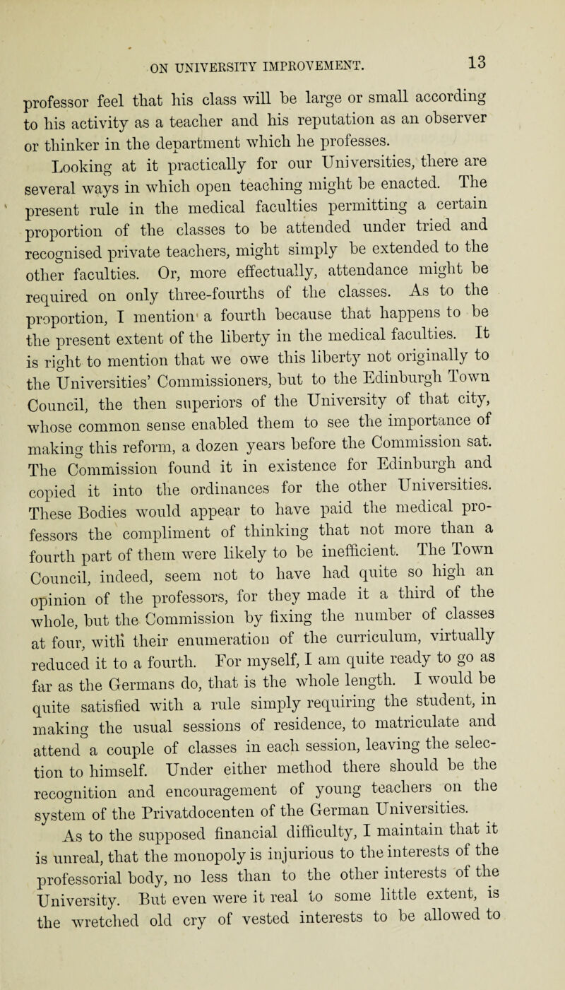 professor feel that his class will he large or small according to his activity as a teacher and his reputation as an observer or thinker in the department which he professes. Looking at it practically for our Universities, there are several ways in which open teaching might he enacted. The present rule in the medical faculties permitting a ceitain proportion of the classes to be attended under tried and recognised private teachers, might simply he extended to the other faculties. Or, more effectually, attendance might be required on only three-fourths of the classes. -A.s to the proportion, T mention1 a fourth because that happens to be the present extent of the liberty in the medical faculties. It is right to mention that we owe this liberty not originally to the Universities’ Commissioners, but to the Edinburgh Town Council, the then superiors of the University of that city, whose common sense enabled them to see the importance of making this reform, a dozen years before the Commission sat. The Commission found it in existence for Edinbuigh and copied it into the ordinances for the other Universities. These Bodies would appear to have paid the medical pro¬ fessors the compliment of thinking that not more than a fourth part of them were likely to be inefficient. The Town Council, indeed, seem not to have had quite so high an opinion of the professors, for they made it a third of the whole, but the Commission by fixing the number of classes at four, witli their enumeration of the curriculum, virtually reduced it to a fourth. For myself, I am quite ready to go as far as the Germans do, that is the whole length. I would be quite satisfied with a rule simply requiring the. student, in making the usual sessions of residence, to matriculate and attend a couple of classes in each session, leaving the selec¬ tion to himself. Under either method there should be the recognition and encouragement of young teachers. on the system of the Privatdocenten of the German Universities. As to the supposed financial difficulty, I maintain that it is unreal, that the monopoly is injurious to the interests of the professorial body, no less than to the other interests ot the University. But even were it real to some little extent, is the wretched old cry of vested interests to be allowed to