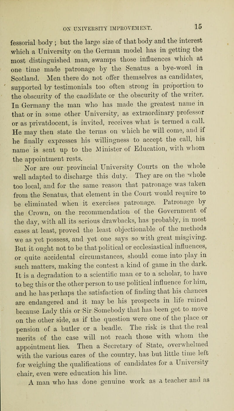 fessorial body ; but the large size of that body and the interest which a University on the German model has in getting the most distinguished man, swamps those influences which at one time made patronage by the Senatus a bye-word in Scotland. Men there do not offer themselves as candidates, supported by testimonials too often strong in proportion to the obscurity of the candidate or the obscurity of the writer. In Germany the man who has made the greatest name in that or in some other University, as extraordinary professor or as privatdocent, is invited, receives what is termed a call. He may then state the terms on which he will come, and if he finally expresses his willingness to accept the call, his name is sent up to the Minister of Education, with whom the appointment rests. Nor are our provincial University Courts on the whole well adapted to discharge this duty. They are on the whole too local, and for the same reason that patronage was taken from the Senatus, that element in the Court would require to be eliminated when it exercises patronage. Patronage by the Crown, on the recommendation of the Government of the day, with all its serious drawbacks, has probably, in most cases at least, proved the least objectionable of the methods we as yet possess, and yet one says so with great misgiving. But it ought not to be that political or ecclesiastical influences, or quite accidental circumstances, should come into play in such matters, making the contest a kind of game in the dark. It is a degradation to a scientific man or to a scholar, to have to beg this or the other person to use political influence foi him, and he has perhaps the satisfaction of finding that his chances are endangered and it may be his prospects in life ruined because Lady this or Sir Somebody that has been got to move on the other side, as if the question were one of the place or pension of a butler or a beadle. The risk is that the real merits of the case will not reach those with whom the appointment lies. Then a Secretary of State, oveiwhelmed with the various cares of the country, has but little time left for weighing the qualifications of candidates for a Univei sity chair, even were education his line. A man who has done genuine work as a teacher and as