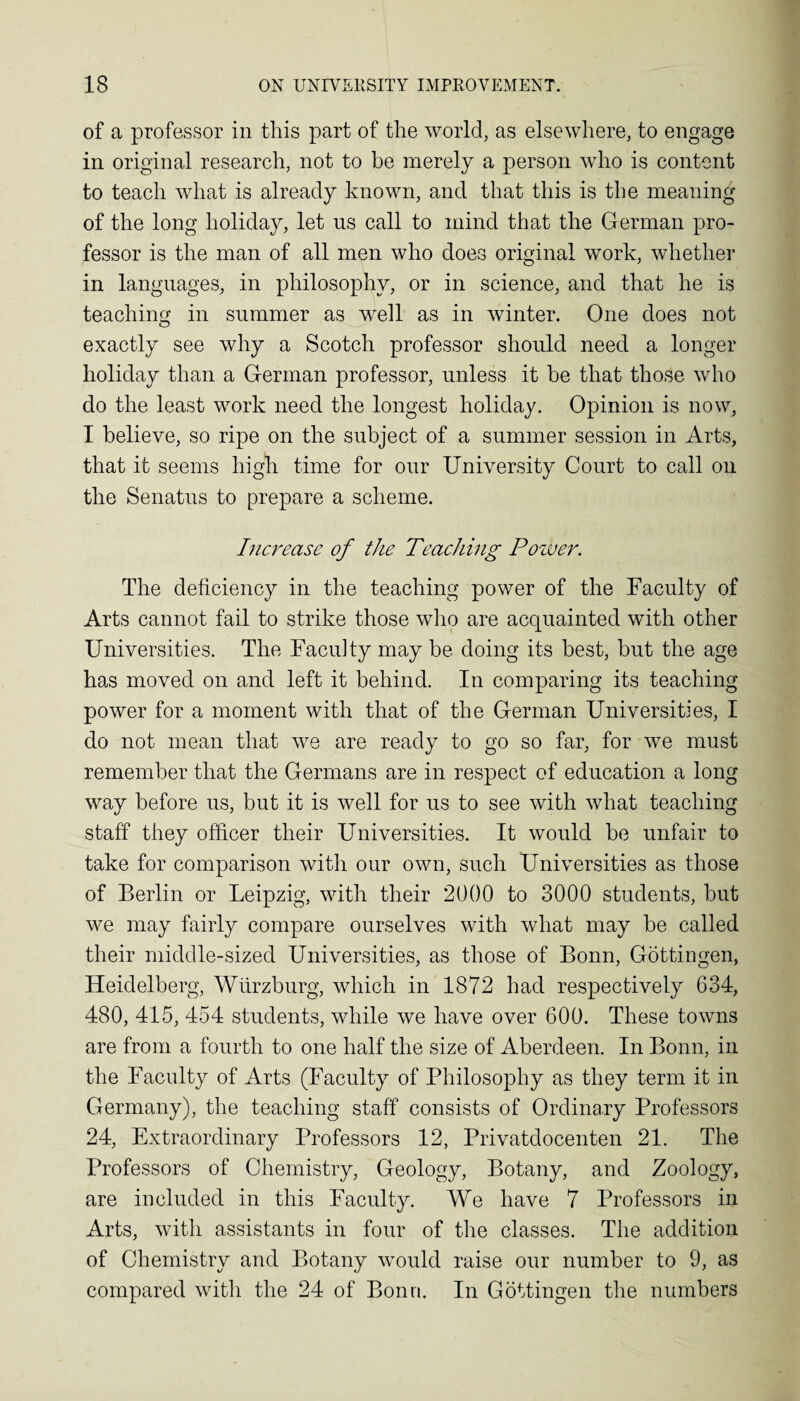 of a professor in this part of the world, as elsewhere, to engage in original research, not to be merely a person Avho is content to teach what is already known, and that this is the meaning of the long holiday, let us call to mind that the German pro¬ fessor is the man of all men who does original work, whether in languages, in philosophy, or in science, and that he is teaching in summer as well as in winter. One does not exactly see why a Scotch professor should need a longer holiday than a German professor, unless it he that those who do the least work need the longest holiday. Opinion is now, I believe, so ripe on the subject of a summer session in Arts, that it seems high time for our University Court to call on the Senatus to prepare a scheme. Increase of the Teaching Power. The deficiency in the teaching power of the Faculty of Arts cannot fail to strike those who are acquainted with other Universities. The Faculty may be doing its best, but the age has moved on and left it behind. In comparing its teaching power for a moment with that of the German Universities, I do not mean that we are ready to go so far, for we must remember that the Germans are in respect of education a long way before us, but it is well for us to see with what teaching staff they officer their Universities. It would be unfair to take for comparison with our own, such Universities as those of Berlin or Leipzig, with their 2000 to 3000 students, but we may fairly compare ourselves with what may be called their middle-sized Universities, as those of Bonn, Gottingen, Heidelberg, Wurzburg, which in 1872 had respectively 634, 480, 415, 454 students, while we have over 600. These towns are from a fourth to one half the size of Aberdeen. In Bonn, in the Faculty of Arts (Faculty of Philosophy as they term it in Germany), the teaching staff consists of Ordinary Professors 24, Extraordinary Professors 12, Privatdocenten 21. The Professors of Chemistry, Geology, Botany, and Zoology, are included in this Faculty. We have 7 Professors in Arts, with assistants in four of the classes. The addition of Chemistry and Botany would raise our number to 9, as compared with the 24 of Bonn. In Gottingen the numbers