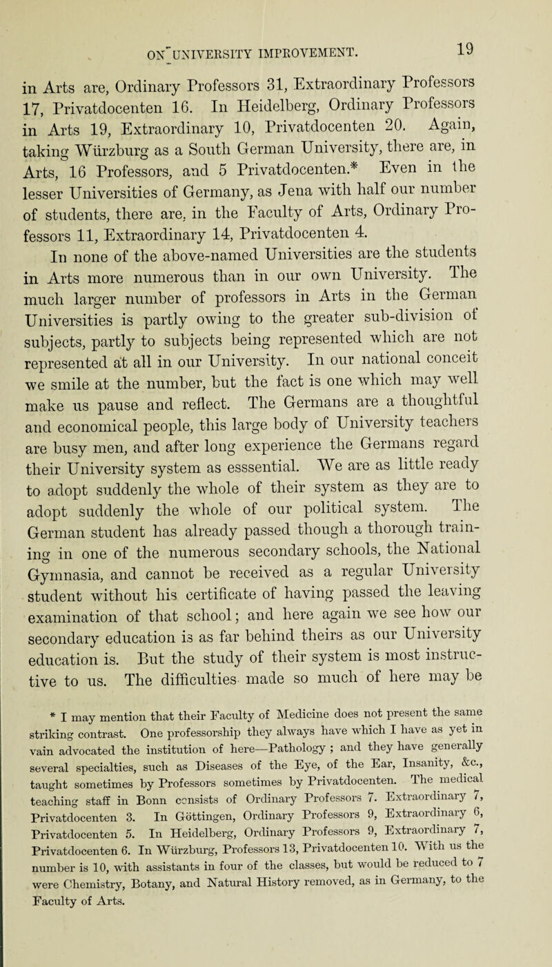 in Arts are, Ordinary Professors 31, Extraordinary Professors 17, Privatdocenten 16. In Heidelberg, Ordinary Professors in Arts 19, Extraordinary 10, Privatdocenten 20. Again, taking Wurzburg as a South German University, there are, in Arts, 16 Professors, and 5 Privatdocenten.* Even in the lesser Universities of Germany, as Jena with half our number of students, there are, in the Faculty of Arts, Ordinary Pro¬ fessors 11, Extraordinary 14, Privatdocenten 4. In none of the above-named Universities are the students in Arts more numerous than in our own University. The much larger number of professors in Arts in the German Universities is partly owing to the greater sub-division of subjects, partly to subjects being represented which are not represented at all in our University. In our national conceit we smile at the number, but the fact is one which may well make us pause and reflect. The Germans are a thoughtful and economical people, this large body of University teachers are busy men, and after long experience the Germans regard their University system as esssential. We are as little ready to adopt suddenly the whole of their system as they are to adopt suddenly the whole of our political system. The German student has already passed though a thorough train¬ ing in one of the numerous secondary schools, the National Gymnasia, and cannot be received as a regular University student without his certificate of having passed the leaving examination of that school; and here again we see how oui secondary education is as far behind theirs as our University education is. But the study of their system is most instinc¬ tive to us. The difficulties made so much of here may be * I may mention that their Faculty of Medicine does not present the same striking contrast. One professorship they always have which I have as yet in vain advocated the institution of here—Pathology ; and they have generally several specialties, such as Diseases of the Eye, of the Ear, Insanity, &c., taught sometimes by Professors sometimes by Privatdocenten. The medical teaching staff in Bonn consists of Ordinary Professors 7. Extraordinary 7, Privatdocenten 3. In Gottingen, Ordinary Professors 9, Extraordinary 6, Privatdocenten 5. In Heidelberg, Ordinary Professors 9, Extraordinary 7, Privatdocenten 6. In Wurzburg, Professors 13, Privatdocenten 10. With us the number is 10, with assistants in four of the classes, but would be reduced to 7 were Chemistry, Botany, and Natural History removed, as in Germany, to the Faculty of Arts.