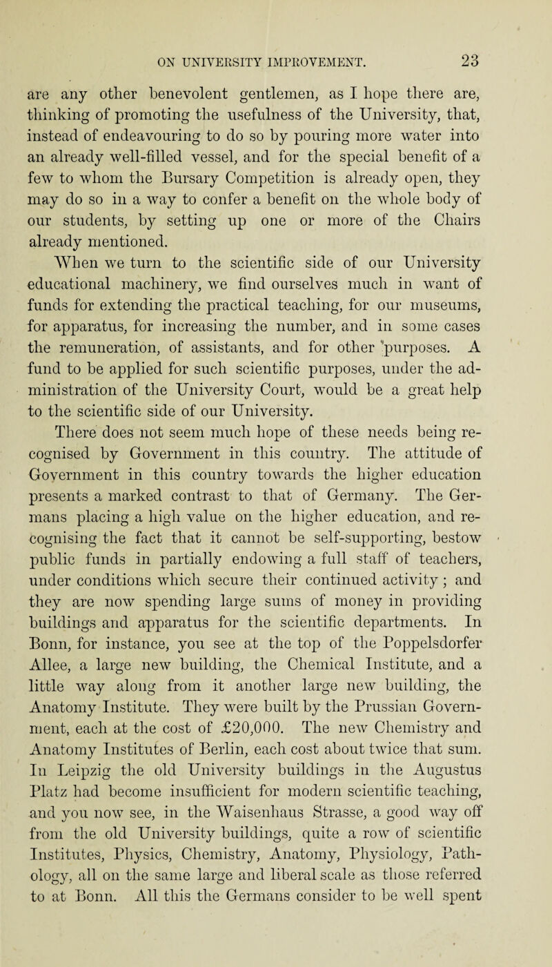 are any other benevolent gentlemen, as I hope there are, thinking of promoting the usefulness of the University, that, instead of endeavouring to do so by pouring more water into an already well-filled vessel, and for the special benefit of a few to whom the Bursary Competition is already open, they may do so in a way to confer a benefit on the whole body of our students, by setting up one or more of the Chairs already mentioned. When we turn to the scientific side of our University educational machinery, we find ourselves much in want of funds for extending the practical teaching, for our museums, for apparatus, for increasing the number, and in some cases the remuneration, of assistants, and for other purposes. A fund to be applied for such scientific purposes, under the ad¬ ministration of the University Court, would be a great help to the scientific side of our University. There does not seem much hope of these needs being re¬ cognised by Government in this country. The attitude of Government in this country towards the higher education presents a marked contrast to that of Germany. The Ger¬ mans placing a high value on the higher education, and re¬ cognising the fact that it cannot be self-supporting, bestow ■ public funds in partially endowing a full staff of teachers, under conditions which secure their continued activity; and they are now spending large sums of money in providing buildings and apparatus for the scientific departments. In Bonn, for instance, you see at the top of the Poppelsdorfer Allee, a large new building, the Chemical Institute, and a little way along from it another large new building, the Anatomy Institute. They were built by the Prussian Govern¬ ment, each at the cost of £20,000. The new Chemistry and Anatomy Institutes of Berlin, each cost about twice that sum. In Leipzig the old University buildings in the Augustus Platz had become insufficient for modern scientific teaching, and you now see, in the Waisenhaus Strasse, a good way off from the old University buildings, quite a row of scientific Institutes, Physics, Chemistry, Anatomy, Physiology, Path¬ ology, all on the same large and liberal scale as those referred to at Bonn. All this the Germans consider to be well spent