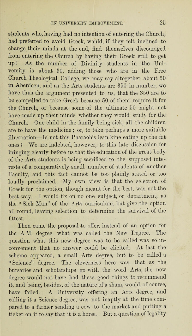 students who, having had no intention of entering the Church, had preferred to avoid Greek, would, if they felt inclined to change their minds at the end, find themselves discouraged from entering the Church by having their Greek still to get up! As the number of Divinity students in the Uni¬ versity is about 30, adding those who are in the Free Church Theological College, we may say altogether about 50 in Aberdeen, and as the Arts students are 350 in number, we have thus the argument presented to us, that the 350 are to be compelled to take Greek because 50 of them require it for the Church, or because some of the ultimate 50 might not have made up their minds whether they would study for the Church. One child in the family being sick, all the children are to have the medicine ; or, to take perhaps a more suitable illustration—Is not this Pharaoh’s lean kine eating up the fat ones 1 We are indebted, however, to this late discussion for bringing clearly before us that the education of the great body of the Arts students is being sacrificed to the supposed inte¬ rests of a comparatively small number of students of another Faculty, and this fact cannot be too plainly stated or too loudly proclaimed. My own view is that the selection of Greek for the option, though meant for the best, was not the best way. I would fix on no one subject, or department, as the “ Sick Man” of the Arts curriculum, but give the option all round, leaving selection to determine the survival of the fittest. Then came the proposal to offer, instead of an option for the A.M. degree, what was called the New Degree. The question what this new degree was to be called w^as so in¬ convenient that no answer could be elicited. At last the scheme appeared, a small Arts degree, but to be called a “ Science” degree. The cleverness here was, that as the bursaries and scholarships go with the word Arts, the new degree would not have had these good things to recommend it, and being, besides, of the nature of a sham, would, of course, have failed. A University offering an Arts degree, and calling it a Science degree, was not inaptly at the time com¬ pared to a farmer sending a cow to the market and putting a ticket on it to say that it is a horse. But a question of legality