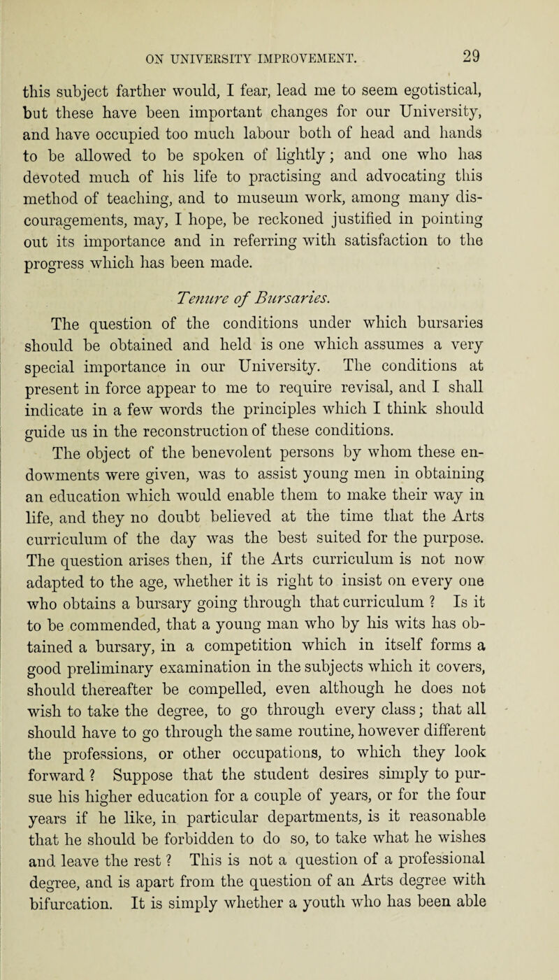 this subject farther would, I fear, lead me to seem egotistical, but these have been important changes for our University, and have occupied too much labour both of head and hands to be allowed to be spoken of lightly; and one who has devoted much of his life to practising and advocating this method of teaching, and to museum work, among many dis¬ couragements, may, I hope, be reckoned justified in pointing out its importance and in referring with satisfaction to the progress which has been made. Tenure of Bursaries. The question of the conditions under which bursaries should be obtained and held is one which assumes a very special importance in our University. The conditions at present in force appear to me to require revisal, and I shall indicate in a few words the principles which I think should guide us in the reconstruction of these conditions. The object of the benevolent persons by whom these en¬ dowments were given, was to assist young men in obtaining an education which would enable them to make their way in life, and they no doubt believed at the time that the Arts curriculum of the day was the best suited for the purpose. The question arises then, if the Arts curriculum is not now adapted to the age, whether it is right to insist on every one who obtains a bursary going through that curriculum ? Is it to be commended, that a young man who by his wits has ob¬ tained a bursary, in a competition which in itself forms a good preliminary examination in the subjects which it covers, should thereafter be compelled, even although he does not wish to take the degree, to go through every class; that all should have to go through the same routine, however different the professions, or other occupations, to which they look forward ? Suppose that the student desires simply to pur¬ sue his higher education for a couple of years, or for the four years if he like, in particular departments, is it reasonable that he should be forbidden to do so, to take what he wishes and leave the rest ? This is not a question of a professional degree, and is apart from the question of an Arts degree with bifurcation. It is simply whether a youth who has been able