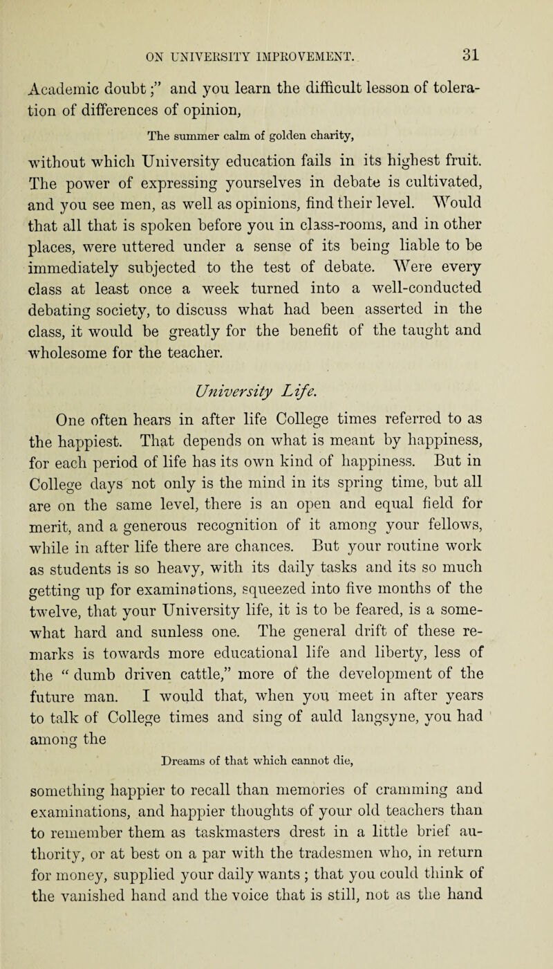 Academic doubtand you learn the difficult lesson of tolera¬ tion of differences of opinion, The summer calm of golden charity, without which University education fails in its highest fruit. The power of expressing yourselves in debate is cultivated, and you see men, as well as opinions, find their level. Would that all that is spoken before you in class-rooms, and in other places, were uttered under a sense of its being liable to be immediately subjected to the test of debate. Were every class at least once a week turned into a well-conducted debating society, to discuss what had been asserted in the class, it would be greatly for the benefit of the taught and wholesome for the teacher. University Life. One often hears in after life College times referred to as the happiest. That depends on what is meant by happiness, for each period of life has its own kind of happiness. But in College days not only is the mind in its spring time, but all are on the same level, there is an open and equal field for merit, and a generous recognition of it among your fellows, while in after life there are chances. But your routine work as students is so heavy, with its daily tasks and its so much getting up for examinations, squeezed into five months of the twelve, that your University life, it is to be feared, is a some¬ what hard and sunless one. The general drift of these re¬ marks is towards more educational life and liberty, less of the “ dumb driven cattle,” more of the development of the future man. I would that, when you meet in after years to talk of College times and sing of auld langsyne, you had among the Dreams of that which cannot die, something happier to recall than memories of cramming and examinations, and happier thoughts of your old teachers than to remember them as taskmasters drest in a little brief au¬ thority, or at best on a par with the tradesmen who, in return for money, supplied your daily wants ; that you could think of the vanished hand and the voice that is still, not as the hand