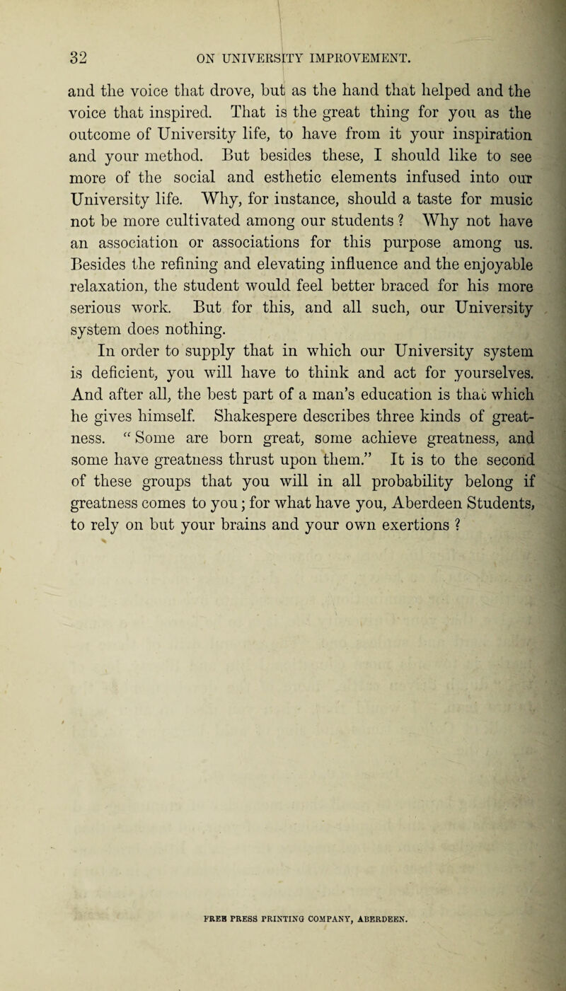and the voice that drove, but as the hand that helped and the voice that inspired. That is the great thing for you as the outcome of University life, to have from it your inspiration and your method. But besides these, I should like to see more of the social and esthetic elements infused into our University life. Why, for instance, should a taste for music not be more cultivated among our students ? Why not have an association or associations for this purpose among us. Besides the refining and elevating influence and the enjoyable relaxation, the student would feel better braced for his more serious work. But for this, and all such, our University system does nothing. In order to supply that in which our University system is deficient, you will have to think and act for yourselves. And after all, the best part of a man’s education is that which he gives himself. Shakespere describes three kinds of great¬ ness. “ Some are born great, some achieve greatness, and some have greatness thrust upon them.” It is to the second of these groups that you will in all probability belong if greatness comes to you; for what have you, Aberdeen Students, to rely on but your brains and your own exertions ? FREB PRESS PRINTING COMPANY, ABERDEEN.