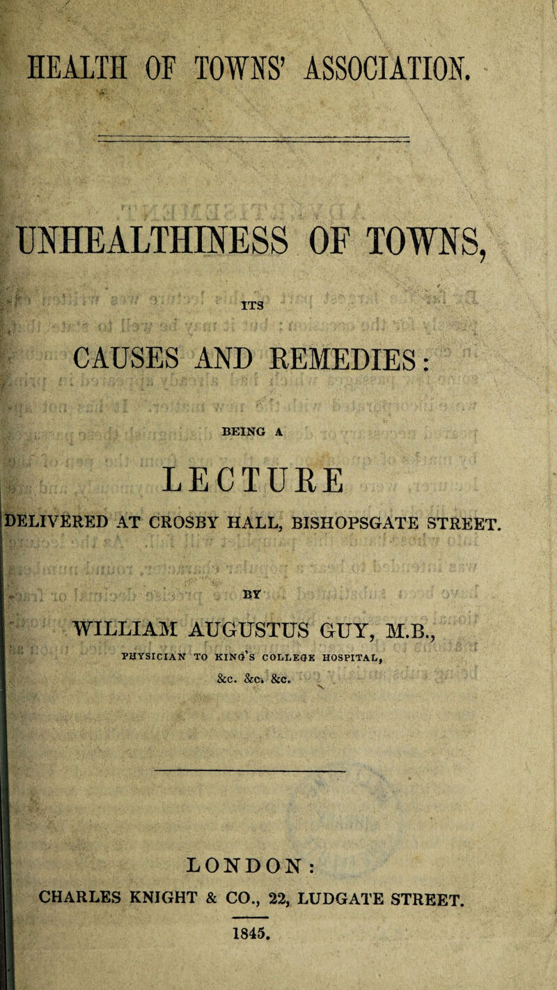 HEALTH OF TOWNS’ ASSOCIATION. UNHEALTHINESS OF TOWNS, ITS CAUSES AND REMEDIES: BEING A LECTURE DELIVERED AT CROSBY HALL, BISHOPSGATE STREET. «. By WILLIAM AUGUSTUS GUY, M.B., PHYSICIAN TO KINO’S COLLEGE HOSPITAL, &C. &C. &C. LONDON: CHARLES KNIGHT & CO., 22, LUDGATE STREET. 1845.