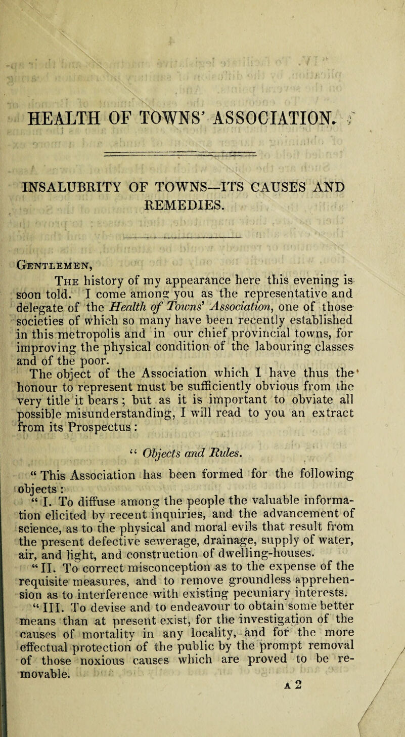 INSALUBRITY OF TOWNS—ITS CAUSES AND REMEDIES. Gentlemen, The history of my appearance here this evening is soon told. I come among you as the representative and delegate of the Health of Towns’ Association, one of those societies of which so many have been recently established in this metropolis and in onr chief provincial towns, for improving the physical condition of the labouring classes and of the poor. The object of the Association which I have thus the* honour to represent must be sufficiently obvious from the very title it bears; but as it is important to obviate all possible misunderstanding, I will read to you an extract from its Prospectus: “ Objects and Tides. “ This Association has been formed for the following objects : “ I. To diffuse among the people the valuable informa¬ tion elicited by recent inquiries, and the advancement of science, as to the physical and moral evils that result from the present defective sewerage, drainage, supply of water, air, and light, and construction of dwelling-houses. “II. To correct misconception as to the expense of the requisite measures, and to remove groundless apprehen¬ sion as to interference with existing pecuniary interests. “ III. To devise and to endeavour to obtain some better means than at present exist, for the investigation of the causes of mortality in any locality, and for the more effectual protection of the public by the prompt removal of those noxious causes which are proved to be re¬ movable.